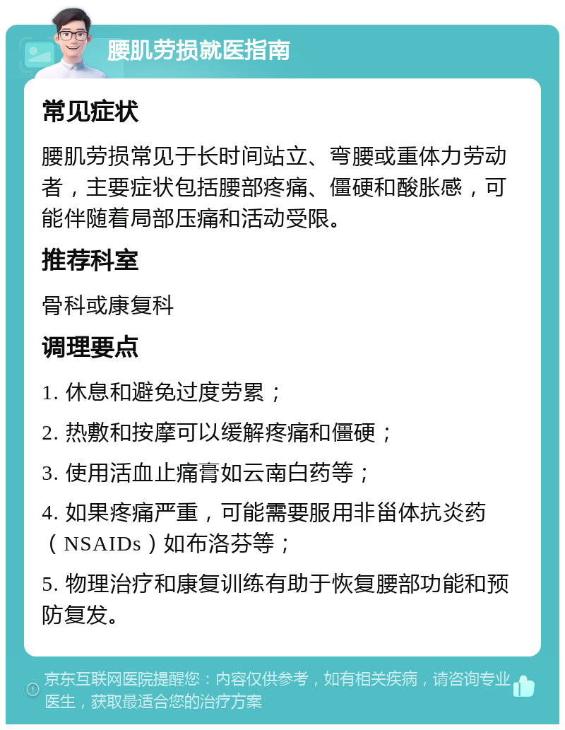 腰肌劳损就医指南 常见症状 腰肌劳损常见于长时间站立、弯腰或重体力劳动者，主要症状包括腰部疼痛、僵硬和酸胀感，可能伴随着局部压痛和活动受限。 推荐科室 骨科或康复科 调理要点 1. 休息和避免过度劳累； 2. 热敷和按摩可以缓解疼痛和僵硬； 3. 使用活血止痛膏如云南白药等； 4. 如果疼痛严重，可能需要服用非甾体抗炎药（NSAIDs）如布洛芬等； 5. 物理治疗和康复训练有助于恢复腰部功能和预防复发。