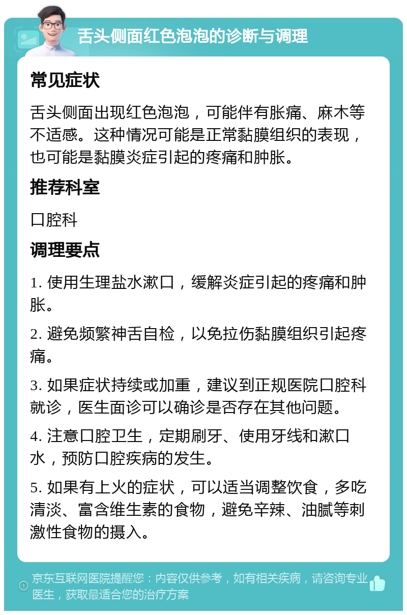 舌头侧面红色泡泡的诊断与调理 常见症状 舌头侧面出现红色泡泡，可能伴有胀痛、麻木等不适感。这种情况可能是正常黏膜组织的表现，也可能是黏膜炎症引起的疼痛和肿胀。 推荐科室 口腔科 调理要点 1. 使用生理盐水漱口，缓解炎症引起的疼痛和肿胀。 2. 避免频繁神舌自检，以免拉伤黏膜组织引起疼痛。 3. 如果症状持续或加重，建议到正规医院口腔科就诊，医生面诊可以确诊是否存在其他问题。 4. 注意口腔卫生，定期刷牙、使用牙线和漱口水，预防口腔疾病的发生。 5. 如果有上火的症状，可以适当调整饮食，多吃清淡、富含维生素的食物，避免辛辣、油腻等刺激性食物的摄入。