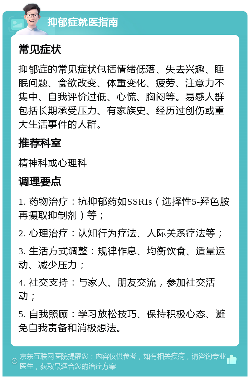 抑郁症就医指南 常见症状 抑郁症的常见症状包括情绪低落、失去兴趣、睡眠问题、食欲改变、体重变化、疲劳、注意力不集中、自我评价过低、心慌、胸闷等。易感人群包括长期承受压力、有家族史、经历过创伤或重大生活事件的人群。 推荐科室 精神科或心理科 调理要点 1. 药物治疗：抗抑郁药如SSRIs（选择性5-羟色胺再摄取抑制剂）等； 2. 心理治疗：认知行为疗法、人际关系疗法等； 3. 生活方式调整：规律作息、均衡饮食、适量运动、减少压力； 4. 社交支持：与家人、朋友交流，参加社交活动； 5. 自我照顾：学习放松技巧、保持积极心态、避免自我责备和消极想法。