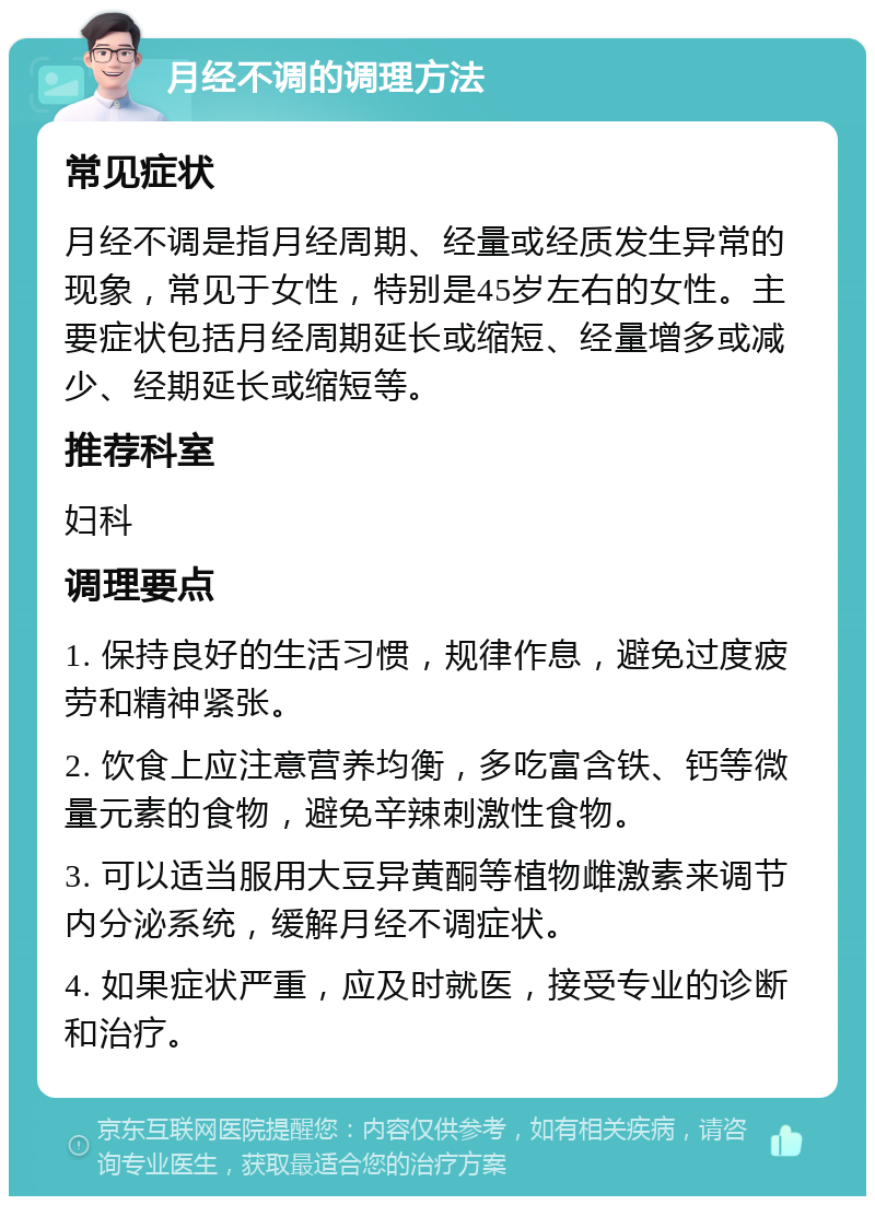 月经不调的调理方法 常见症状 月经不调是指月经周期、经量或经质发生异常的现象，常见于女性，特别是45岁左右的女性。主要症状包括月经周期延长或缩短、经量增多或减少、经期延长或缩短等。 推荐科室 妇科 调理要点 1. 保持良好的生活习惯，规律作息，避免过度疲劳和精神紧张。 2. 饮食上应注意营养均衡，多吃富含铁、钙等微量元素的食物，避免辛辣刺激性食物。 3. 可以适当服用大豆异黄酮等植物雌激素来调节内分泌系统，缓解月经不调症状。 4. 如果症状严重，应及时就医，接受专业的诊断和治疗。