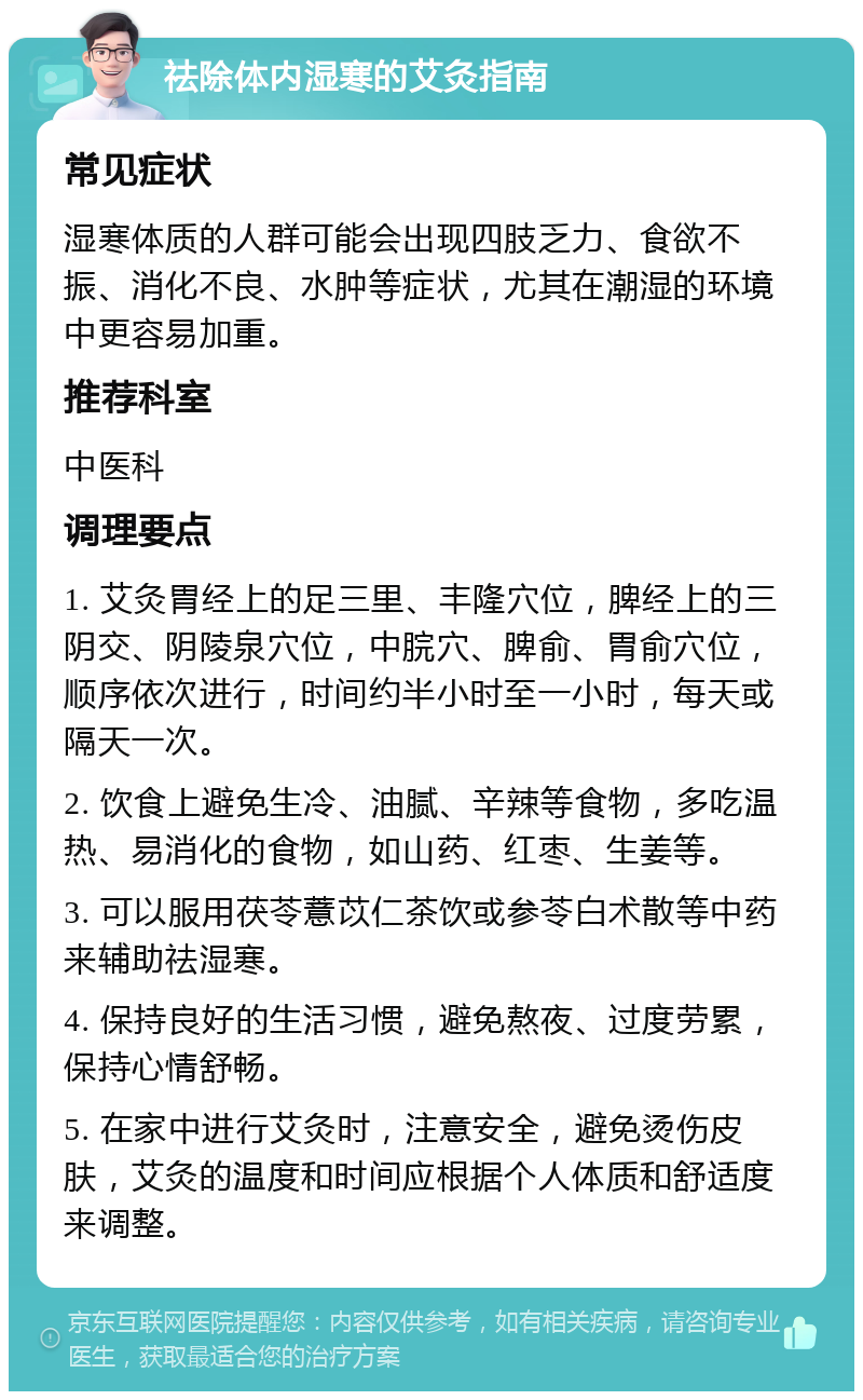 祛除体内湿寒的艾灸指南 常见症状 湿寒体质的人群可能会出现四肢乏力、食欲不振、消化不良、水肿等症状，尤其在潮湿的环境中更容易加重。 推荐科室 中医科 调理要点 1. 艾灸胃经上的足三里、丰隆穴位，脾经上的三阴交、阴陵泉穴位，中脘穴、脾俞、胃俞穴位，顺序依次进行，时间约半小时至一小时，每天或隔天一次。 2. 饮食上避免生冷、油腻、辛辣等食物，多吃温热、易消化的食物，如山药、红枣、生姜等。 3. 可以服用茯苓薏苡仁茶饮或参苓白术散等中药来辅助祛湿寒。 4. 保持良好的生活习惯，避免熬夜、过度劳累，保持心情舒畅。 5. 在家中进行艾灸时，注意安全，避免烫伤皮肤，艾灸的温度和时间应根据个人体质和舒适度来调整。