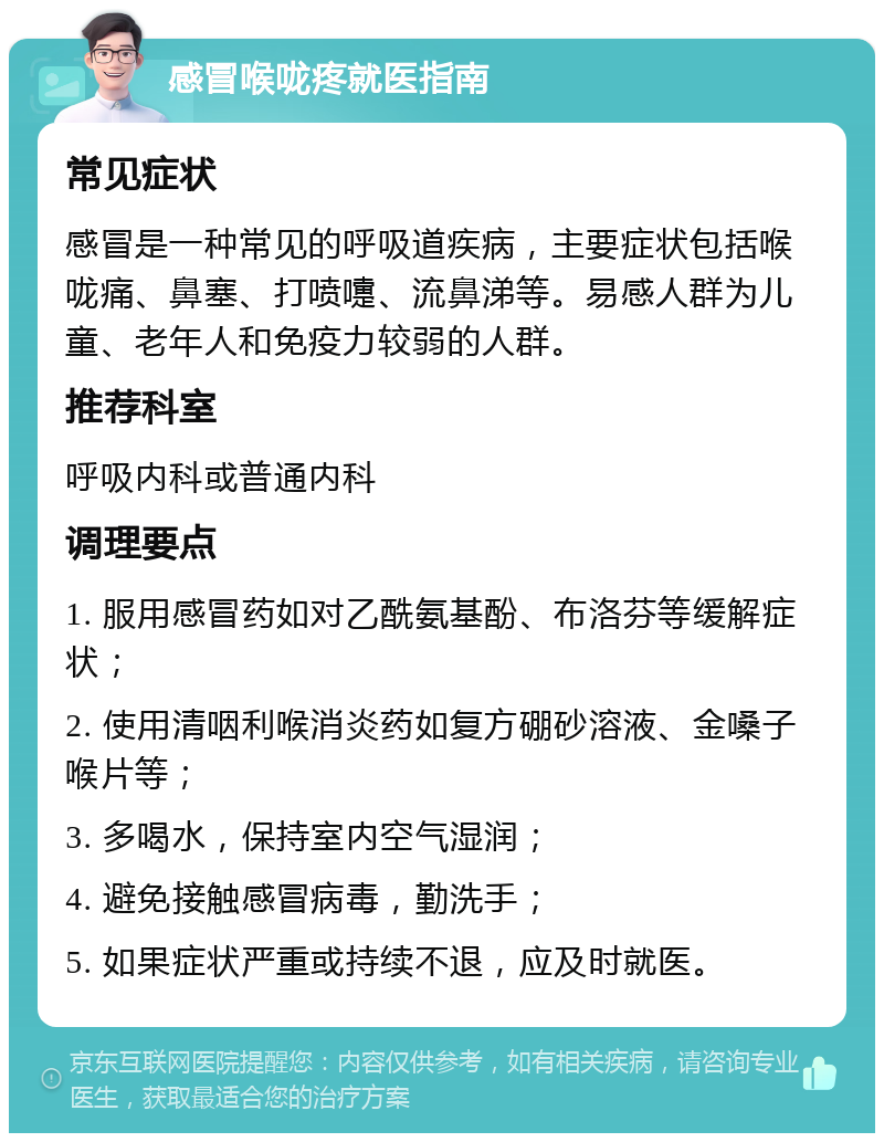 感冒喉咙疼就医指南 常见症状 感冒是一种常见的呼吸道疾病，主要症状包括喉咙痛、鼻塞、打喷嚏、流鼻涕等。易感人群为儿童、老年人和免疫力较弱的人群。 推荐科室 呼吸内科或普通内科 调理要点 1. 服用感冒药如对乙酰氨基酚、布洛芬等缓解症状； 2. 使用清咽利喉消炎药如复方硼砂溶液、金嗓子喉片等； 3. 多喝水，保持室内空气湿润； 4. 避免接触感冒病毒，勤洗手； 5. 如果症状严重或持续不退，应及时就医。