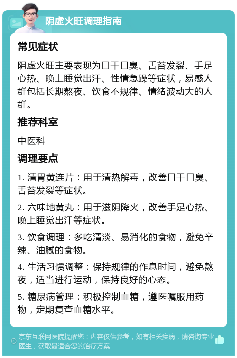 阴虚火旺调理指南 常见症状 阴虚火旺主要表现为口干口臭、舌苔发裂、手足心热、晚上睡觉出汗、性情急躁等症状，易感人群包括长期熬夜、饮食不规律、情绪波动大的人群。 推荐科室 中医科 调理要点 1. 清胃黄连片：用于清热解毒，改善口干口臭、舌苔发裂等症状。 2. 六味地黄丸：用于滋阴降火，改善手足心热、晚上睡觉出汗等症状。 3. 饮食调理：多吃清淡、易消化的食物，避免辛辣、油腻的食物。 4. 生活习惯调整：保持规律的作息时间，避免熬夜，适当进行运动，保持良好的心态。 5. 糖尿病管理：积极控制血糖，遵医嘱服用药物，定期复查血糖水平。