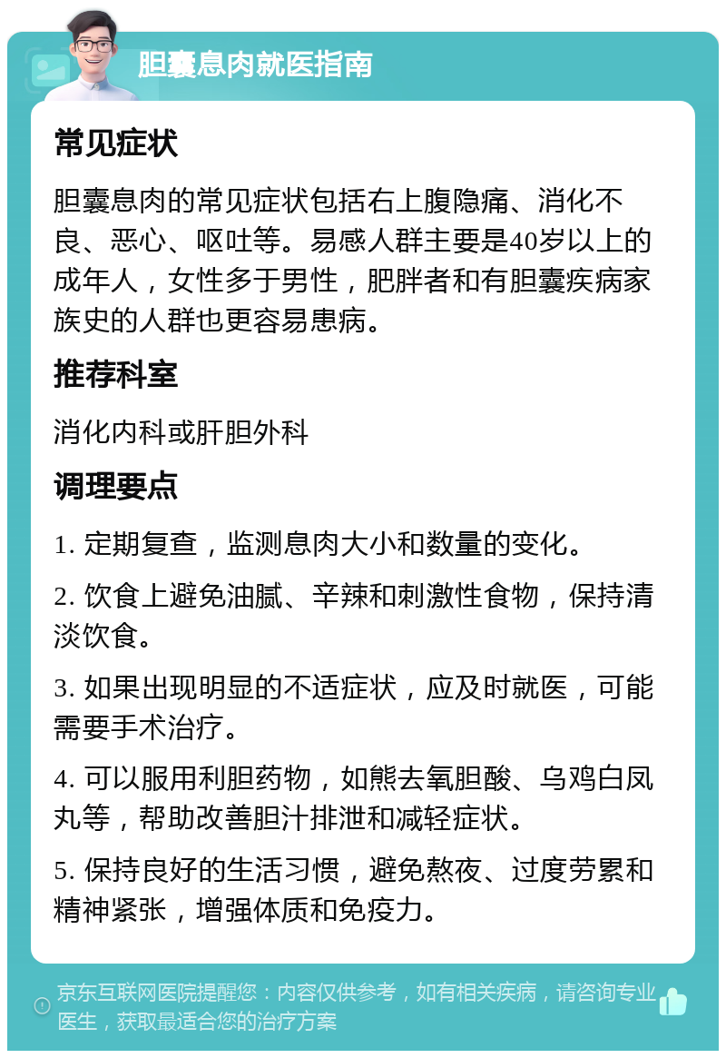 胆囊息肉就医指南 常见症状 胆囊息肉的常见症状包括右上腹隐痛、消化不良、恶心、呕吐等。易感人群主要是40岁以上的成年人，女性多于男性，肥胖者和有胆囊疾病家族史的人群也更容易患病。 推荐科室 消化内科或肝胆外科 调理要点 1. 定期复查，监测息肉大小和数量的变化。 2. 饮食上避免油腻、辛辣和刺激性食物，保持清淡饮食。 3. 如果出现明显的不适症状，应及时就医，可能需要手术治疗。 4. 可以服用利胆药物，如熊去氧胆酸、乌鸡白凤丸等，帮助改善胆汁排泄和减轻症状。 5. 保持良好的生活习惯，避免熬夜、过度劳累和精神紧张，增强体质和免疫力。