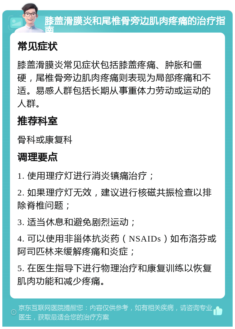 膝盖滑膜炎和尾椎骨旁边肌肉疼痛的治疗指南 常见症状 膝盖滑膜炎常见症状包括膝盖疼痛、肿胀和僵硬，尾椎骨旁边肌肉疼痛则表现为局部疼痛和不适。易感人群包括长期从事重体力劳动或运动的人群。 推荐科室 骨科或康复科 调理要点 1. 使用理疗灯进行消炎镇痛治疗； 2. 如果理疗灯无效，建议进行核磁共振检查以排除脊椎问题； 3. 适当休息和避免剧烈运动； 4. 可以使用非甾体抗炎药（NSAIDs）如布洛芬或阿司匹林来缓解疼痛和炎症； 5. 在医生指导下进行物理治疗和康复训练以恢复肌肉功能和减少疼痛。