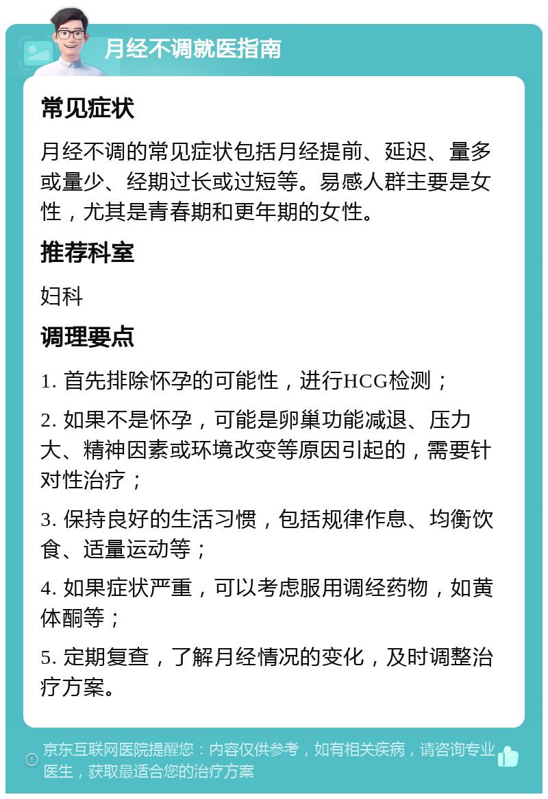 月经不调就医指南 常见症状 月经不调的常见症状包括月经提前、延迟、量多或量少、经期过长或过短等。易感人群主要是女性，尤其是青春期和更年期的女性。 推荐科室 妇科 调理要点 1. 首先排除怀孕的可能性，进行HCG检测； 2. 如果不是怀孕，可能是卵巢功能减退、压力大、精神因素或环境改变等原因引起的，需要针对性治疗； 3. 保持良好的生活习惯，包括规律作息、均衡饮食、适量运动等； 4. 如果症状严重，可以考虑服用调经药物，如黄体酮等； 5. 定期复查，了解月经情况的变化，及时调整治疗方案。