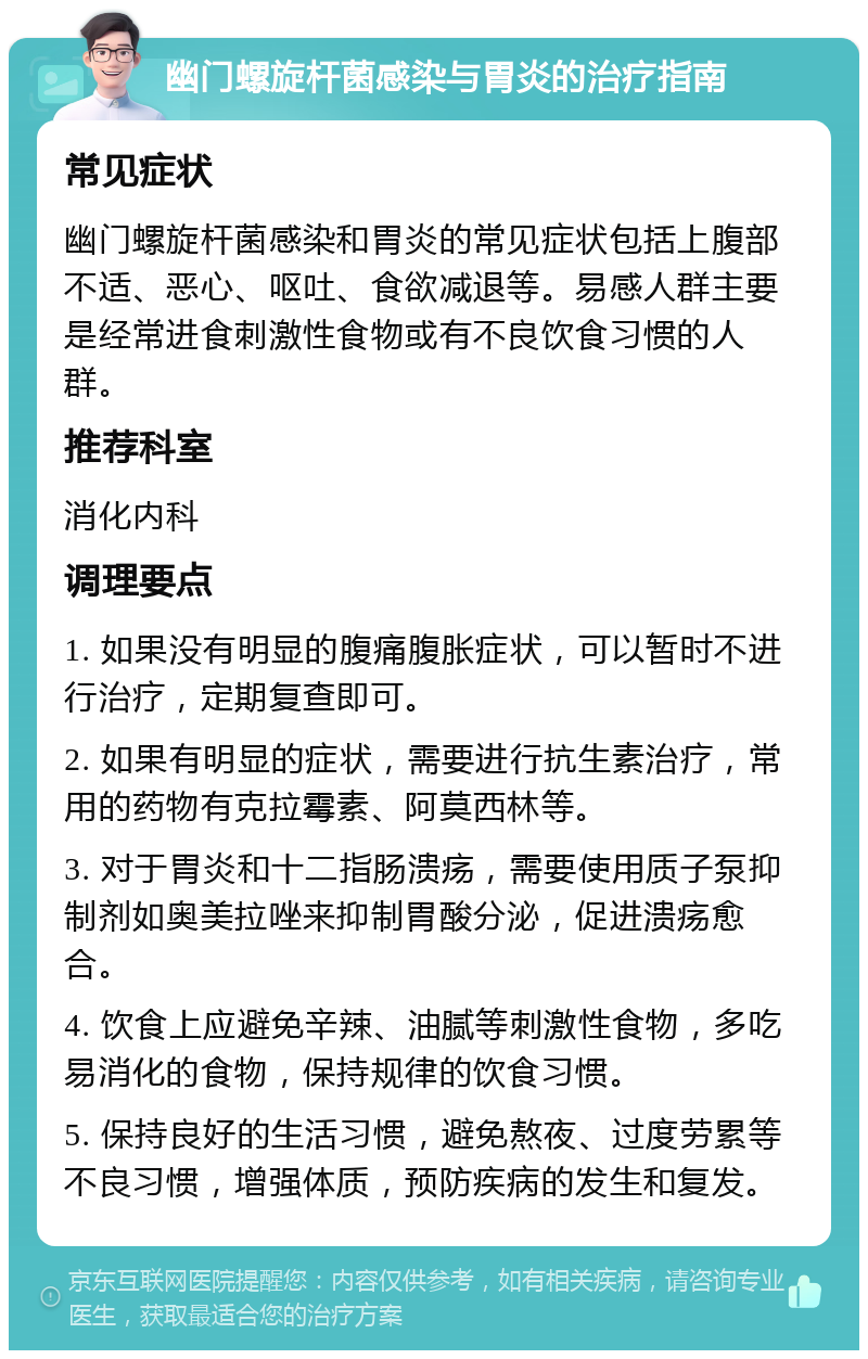 幽门螺旋杆菌感染与胃炎的治疗指南 常见症状 幽门螺旋杆菌感染和胃炎的常见症状包括上腹部不适、恶心、呕吐、食欲减退等。易感人群主要是经常进食刺激性食物或有不良饮食习惯的人群。 推荐科室 消化内科 调理要点 1. 如果没有明显的腹痛腹胀症状，可以暂时不进行治疗，定期复查即可。 2. 如果有明显的症状，需要进行抗生素治疗，常用的药物有克拉霉素、阿莫西林等。 3. 对于胃炎和十二指肠溃疡，需要使用质子泵抑制剂如奥美拉唑来抑制胃酸分泌，促进溃疡愈合。 4. 饮食上应避免辛辣、油腻等刺激性食物，多吃易消化的食物，保持规律的饮食习惯。 5. 保持良好的生活习惯，避免熬夜、过度劳累等不良习惯，增强体质，预防疾病的发生和复发。