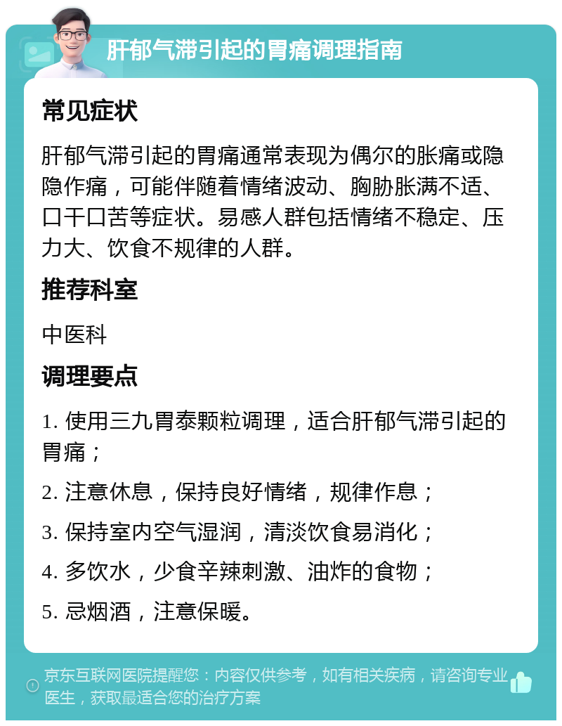 肝郁气滞引起的胃痛调理指南 常见症状 肝郁气滞引起的胃痛通常表现为偶尔的胀痛或隐隐作痛，可能伴随着情绪波动、胸胁胀满不适、口干口苦等症状。易感人群包括情绪不稳定、压力大、饮食不规律的人群。 推荐科室 中医科 调理要点 1. 使用三九胃泰颗粒调理，适合肝郁气滞引起的胃痛； 2. 注意休息，保持良好情绪，规律作息； 3. 保持室内空气湿润，清淡饮食易消化； 4. 多饮水，少食辛辣刺激、油炸的食物； 5. 忌烟酒，注意保暖。