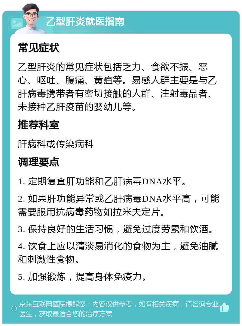 乙型肝炎就医指南 常见症状 乙型肝炎的常见症状包括乏力、食欲不振、恶心、呕吐、腹痛、黄疸等。易感人群主要是与乙肝病毒携带者有密切接触的人群、注射毒品者、未接种乙肝疫苗的婴幼儿等。 推荐科室 肝病科或传染病科 调理要点 1. 定期复查肝功能和乙肝病毒DNA水平。 2. 如果肝功能异常或乙肝病毒DNA水平高，可能需要服用抗病毒药物如拉米夫定片。 3. 保持良好的生活习惯，避免过度劳累和饮酒。 4. 饮食上应以清淡易消化的食物为主，避免油腻和刺激性食物。 5. 加强锻炼，提高身体免疫力。