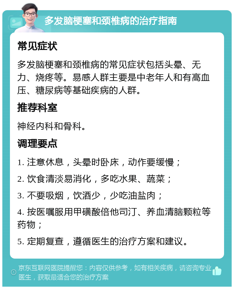 多发脑梗塞和颈椎病的治疗指南 常见症状 多发脑梗塞和颈椎病的常见症状包括头晕、无力、烧疼等。易感人群主要是中老年人和有高血压、糖尿病等基础疾病的人群。 推荐科室 神经内科和骨科。 调理要点 1. 注意休息，头晕时卧床，动作要缓慢； 2. 饮食清淡易消化，多吃水果、蔬菜； 3. 不要吸烟，饮酒少，少吃油盐肉； 4. 按医嘱服用甲磺酸倍他司汀、养血清脑颗粒等药物； 5. 定期复查，遵循医生的治疗方案和建议。