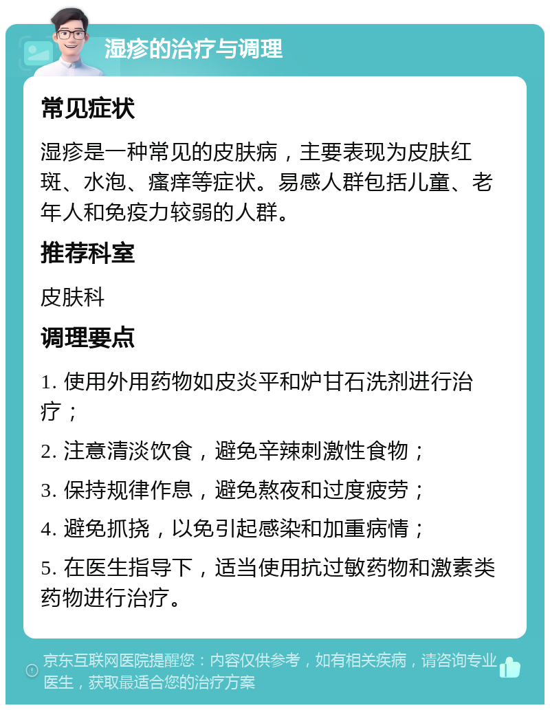 湿疹的治疗与调理 常见症状 湿疹是一种常见的皮肤病，主要表现为皮肤红斑、水泡、瘙痒等症状。易感人群包括儿童、老年人和免疫力较弱的人群。 推荐科室 皮肤科 调理要点 1. 使用外用药物如皮炎平和炉甘石洗剂进行治疗； 2. 注意清淡饮食，避免辛辣刺激性食物； 3. 保持规律作息，避免熬夜和过度疲劳； 4. 避免抓挠，以免引起感染和加重病情； 5. 在医生指导下，适当使用抗过敏药物和激素类药物进行治疗。