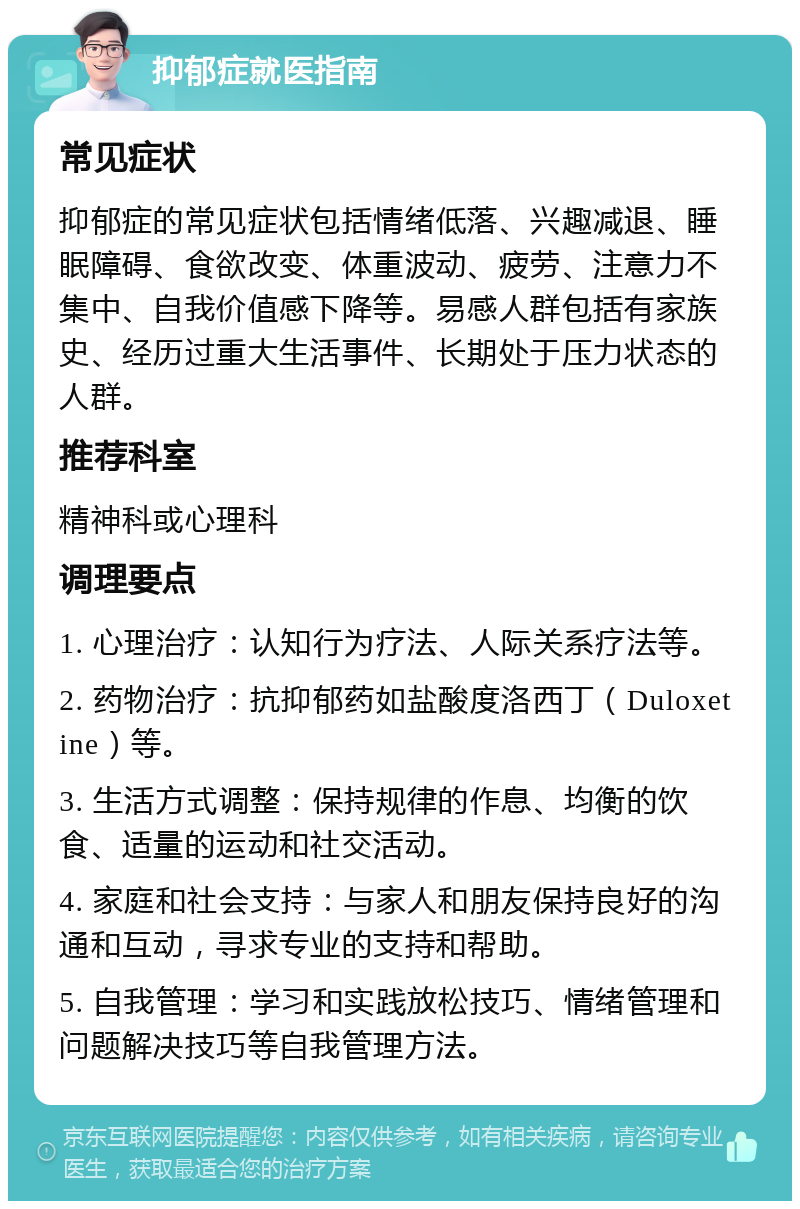 抑郁症就医指南 常见症状 抑郁症的常见症状包括情绪低落、兴趣减退、睡眠障碍、食欲改变、体重波动、疲劳、注意力不集中、自我价值感下降等。易感人群包括有家族史、经历过重大生活事件、长期处于压力状态的人群。 推荐科室 精神科或心理科 调理要点 1. 心理治疗：认知行为疗法、人际关系疗法等。 2. 药物治疗：抗抑郁药如盐酸度洛西丁（Duloxetine）等。 3. 生活方式调整：保持规律的作息、均衡的饮食、适量的运动和社交活动。 4. 家庭和社会支持：与家人和朋友保持良好的沟通和互动，寻求专业的支持和帮助。 5. 自我管理：学习和实践放松技巧、情绪管理和问题解决技巧等自我管理方法。