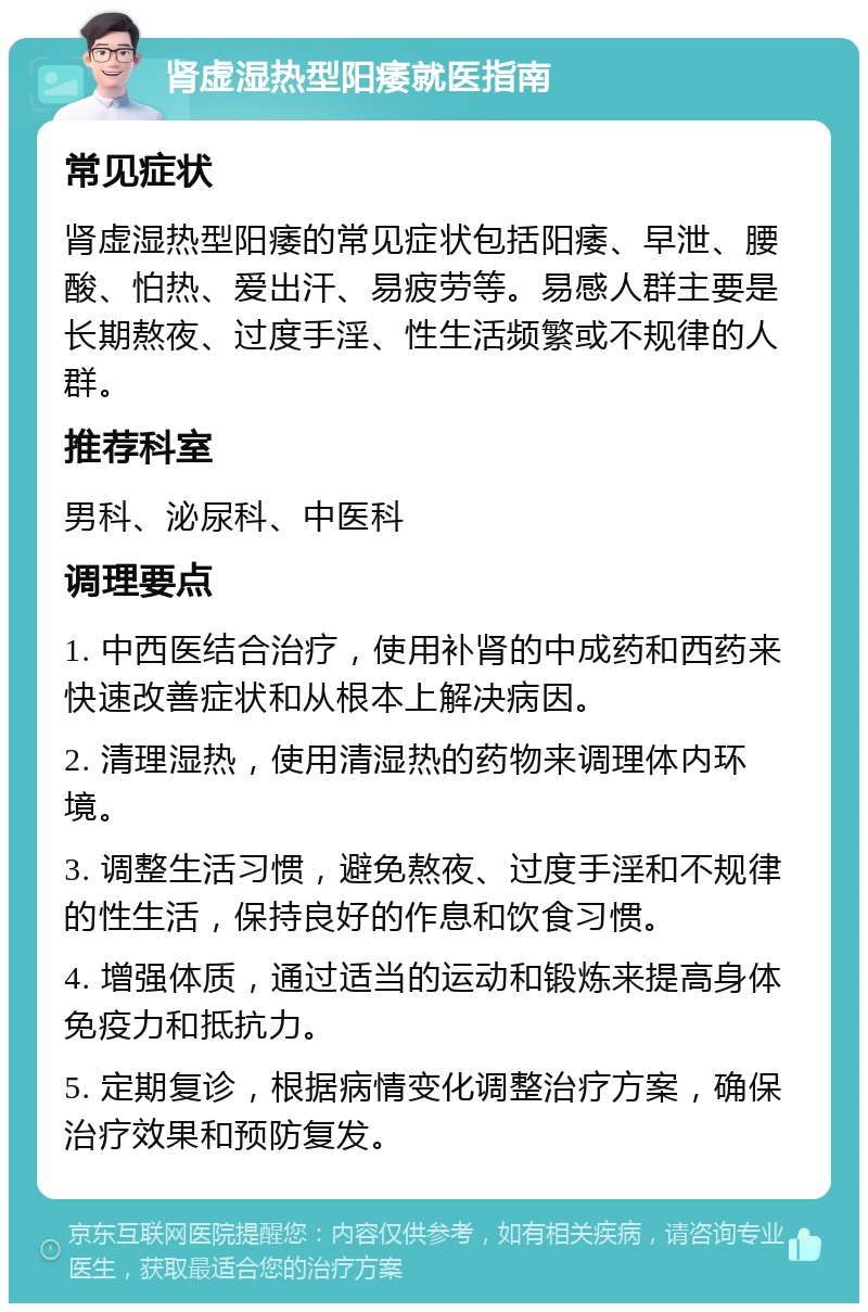 肾虚湿热型阳痿就医指南 常见症状 肾虚湿热型阳痿的常见症状包括阳痿、早泄、腰酸、怕热、爱出汗、易疲劳等。易感人群主要是长期熬夜、过度手淫、性生活频繁或不规律的人群。 推荐科室 男科、泌尿科、中医科 调理要点 1. 中西医结合治疗，使用补肾的中成药和西药来快速改善症状和从根本上解决病因。 2. 清理湿热，使用清湿热的药物来调理体内环境。 3. 调整生活习惯，避免熬夜、过度手淫和不规律的性生活，保持良好的作息和饮食习惯。 4. 增强体质，通过适当的运动和锻炼来提高身体免疫力和抵抗力。 5. 定期复诊，根据病情变化调整治疗方案，确保治疗效果和预防复发。