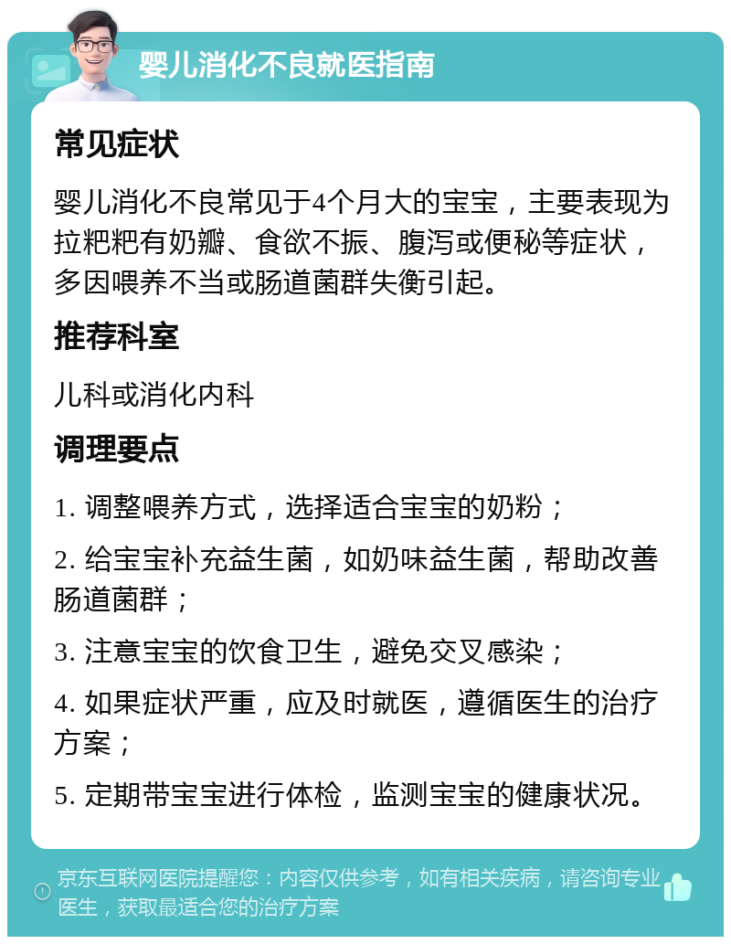 婴儿消化不良就医指南 常见症状 婴儿消化不良常见于4个月大的宝宝，主要表现为拉粑粑有奶瓣、食欲不振、腹泻或便秘等症状，多因喂养不当或肠道菌群失衡引起。 推荐科室 儿科或消化内科 调理要点 1. 调整喂养方式，选择适合宝宝的奶粉； 2. 给宝宝补充益生菌，如奶味益生菌，帮助改善肠道菌群； 3. 注意宝宝的饮食卫生，避免交叉感染； 4. 如果症状严重，应及时就医，遵循医生的治疗方案； 5. 定期带宝宝进行体检，监测宝宝的健康状况。