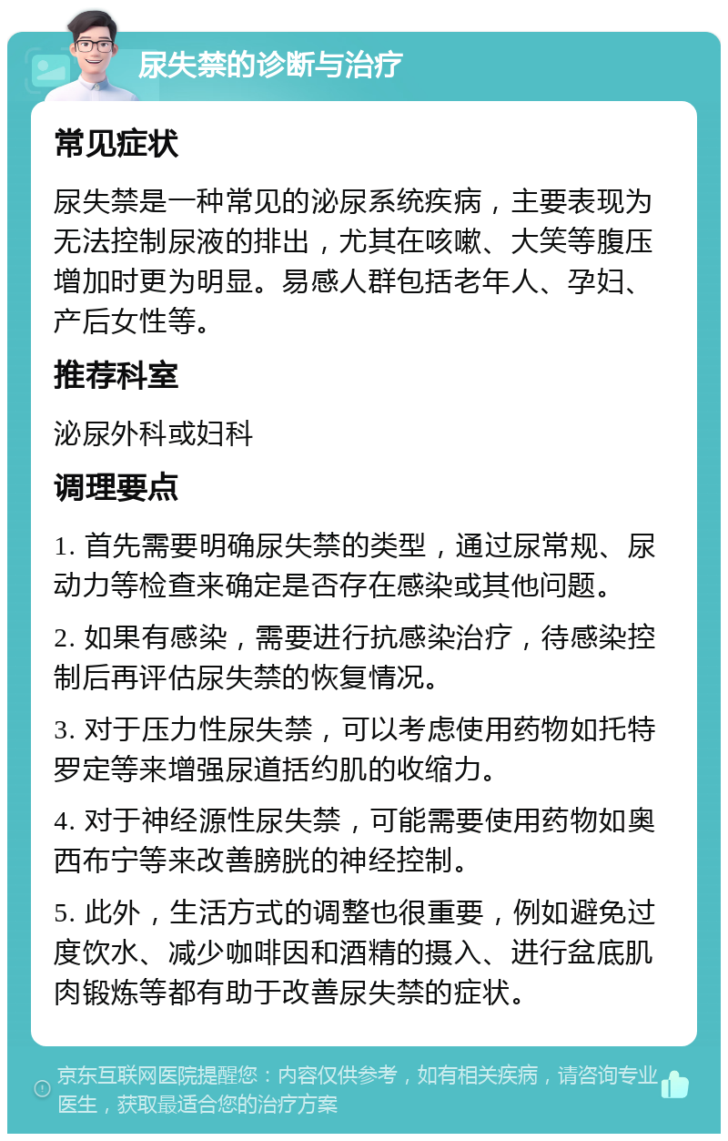 尿失禁的诊断与治疗 常见症状 尿失禁是一种常见的泌尿系统疾病，主要表现为无法控制尿液的排出，尤其在咳嗽、大笑等腹压增加时更为明显。易感人群包括老年人、孕妇、产后女性等。 推荐科室 泌尿外科或妇科 调理要点 1. 首先需要明确尿失禁的类型，通过尿常规、尿动力等检查来确定是否存在感染或其他问题。 2. 如果有感染，需要进行抗感染治疗，待感染控制后再评估尿失禁的恢复情况。 3. 对于压力性尿失禁，可以考虑使用药物如托特罗定等来增强尿道括约肌的收缩力。 4. 对于神经源性尿失禁，可能需要使用药物如奥西布宁等来改善膀胱的神经控制。 5. 此外，生活方式的调整也很重要，例如避免过度饮水、减少咖啡因和酒精的摄入、进行盆底肌肉锻炼等都有助于改善尿失禁的症状。