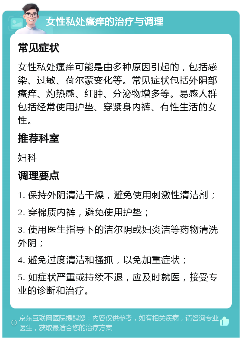 女性私处瘙痒的治疗与调理 常见症状 女性私处瘙痒可能是由多种原因引起的，包括感染、过敏、荷尔蒙变化等。常见症状包括外阴部瘙痒、灼热感、红肿、分泌物增多等。易感人群包括经常使用护垫、穿紧身内裤、有性生活的女性。 推荐科室 妇科 调理要点 1. 保持外阴清洁干燥，避免使用刺激性清洁剂； 2. 穿棉质内裤，避免使用护垫； 3. 使用医生指导下的洁尔阴或妇炎洁等药物清洗外阴； 4. 避免过度清洁和搔抓，以免加重症状； 5. 如症状严重或持续不退，应及时就医，接受专业的诊断和治疗。