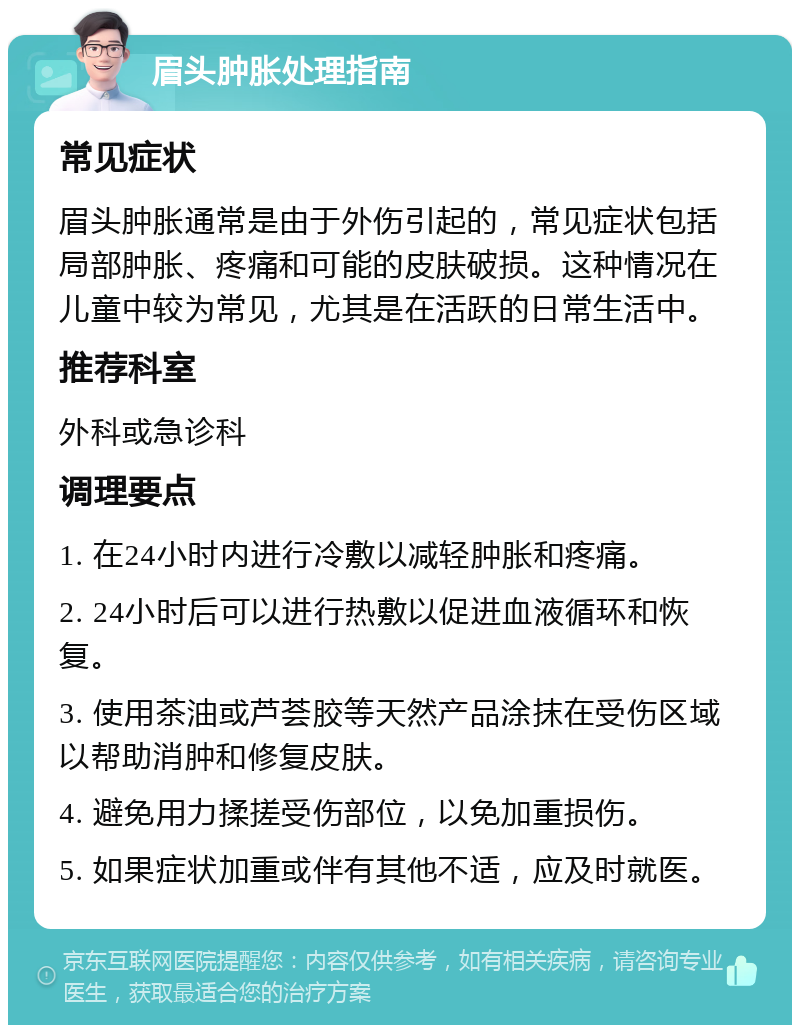 眉头肿胀处理指南 常见症状 眉头肿胀通常是由于外伤引起的，常见症状包括局部肿胀、疼痛和可能的皮肤破损。这种情况在儿童中较为常见，尤其是在活跃的日常生活中。 推荐科室 外科或急诊科 调理要点 1. 在24小时内进行冷敷以减轻肿胀和疼痛。 2. 24小时后可以进行热敷以促进血液循环和恢复。 3. 使用茶油或芦荟胶等天然产品涂抹在受伤区域以帮助消肿和修复皮肤。 4. 避免用力揉搓受伤部位，以免加重损伤。 5. 如果症状加重或伴有其他不适，应及时就医。