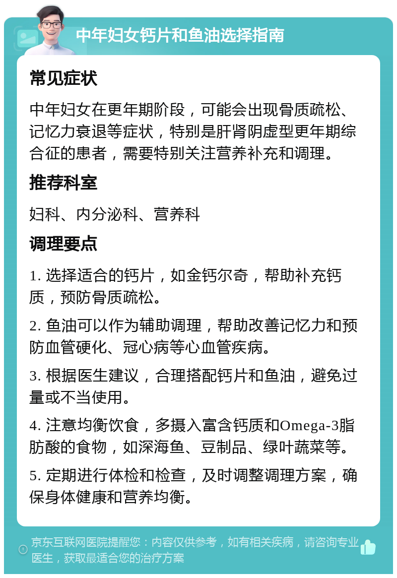 中年妇女钙片和鱼油选择指南 常见症状 中年妇女在更年期阶段，可能会出现骨质疏松、记忆力衰退等症状，特别是肝肾阴虚型更年期综合征的患者，需要特别关注营养补充和调理。 推荐科室 妇科、内分泌科、营养科 调理要点 1. 选择适合的钙片，如金钙尔奇，帮助补充钙质，预防骨质疏松。 2. 鱼油可以作为辅助调理，帮助改善记忆力和预防血管硬化、冠心病等心血管疾病。 3. 根据医生建议，合理搭配钙片和鱼油，避免过量或不当使用。 4. 注意均衡饮食，多摄入富含钙质和Omega-3脂肪酸的食物，如深海鱼、豆制品、绿叶蔬菜等。 5. 定期进行体检和检查，及时调整调理方案，确保身体健康和营养均衡。