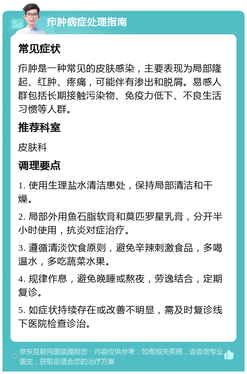 疖肿病症处理指南 常见症状 疖肿是一种常见的皮肤感染，主要表现为局部隆起、红肿、疼痛，可能伴有渗出和脱屑。易感人群包括长期接触污染物、免疫力低下、不良生活习惯等人群。 推荐科室 皮肤科 调理要点 1. 使用生理盐水清洁患处，保持局部清洁和干燥。 2. 局部外用鱼石脂软膏和莫匹罗星乳膏，分开半小时使用，抗炎对症治疗。 3. 遵循清淡饮食原则，避免辛辣刺激食品，多喝温水，多吃蔬菜水果。 4. 规律作息，避免晚睡或熬夜，劳逸结合，定期复诊。 5. 如症状持续存在或改善不明显，需及时复诊线下医院检查诊治。