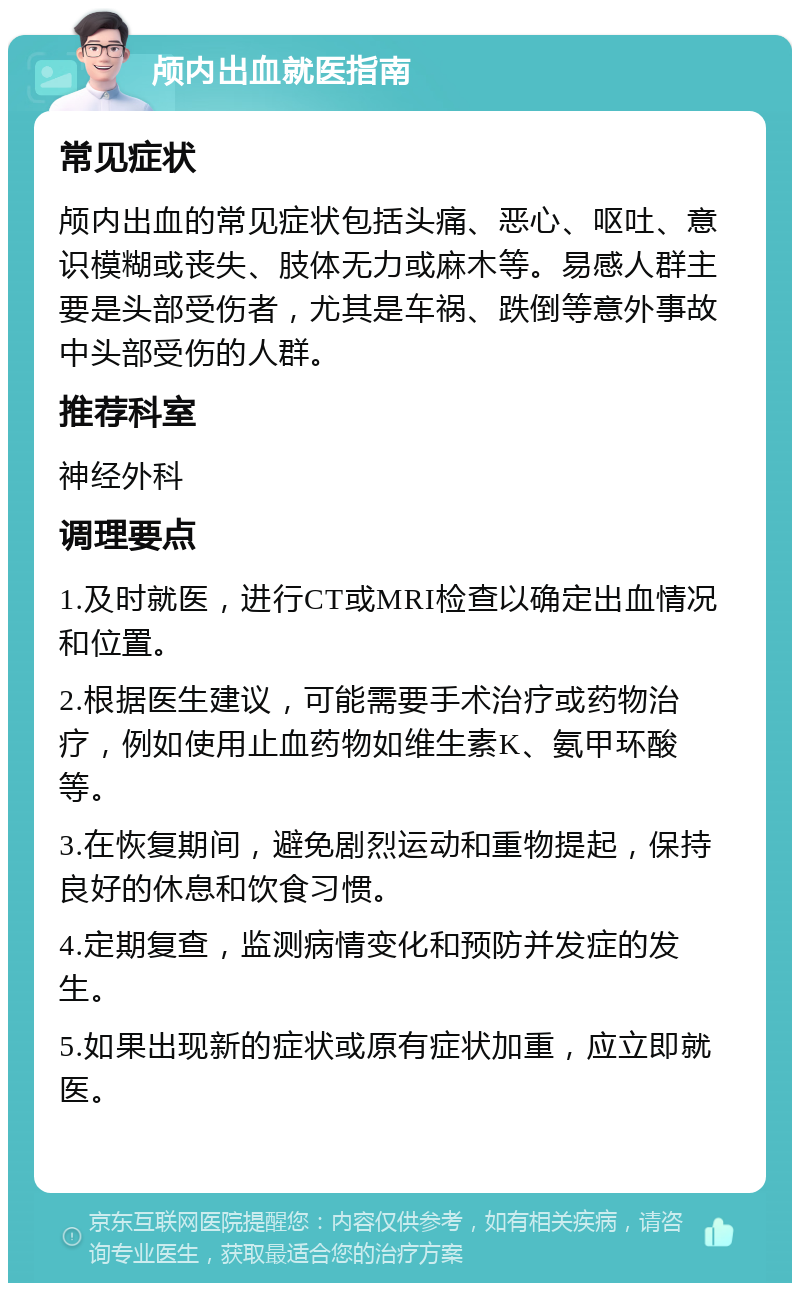 颅内出血就医指南 常见症状 颅内出血的常见症状包括头痛、恶心、呕吐、意识模糊或丧失、肢体无力或麻木等。易感人群主要是头部受伤者，尤其是车祸、跌倒等意外事故中头部受伤的人群。 推荐科室 神经外科 调理要点 1.及时就医，进行CT或MRI检查以确定出血情况和位置。 2.根据医生建议，可能需要手术治疗或药物治疗，例如使用止血药物如维生素K、氨甲环酸等。 3.在恢复期间，避免剧烈运动和重物提起，保持良好的休息和饮食习惯。 4.定期复查，监测病情变化和预防并发症的发生。 5.如果出现新的症状或原有症状加重，应立即就医。