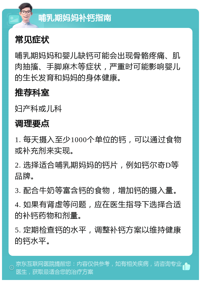 哺乳期妈妈补钙指南 常见症状 哺乳期妈妈和婴儿缺钙可能会出现骨骼疼痛、肌肉抽搐、手脚麻木等症状，严重时可能影响婴儿的生长发育和妈妈的身体健康。 推荐科室 妇产科或儿科 调理要点 1. 每天摄入至少1000个单位的钙，可以通过食物或补充剂来实现。 2. 选择适合哺乳期妈妈的钙片，例如钙尔奇D等品牌。 3. 配合牛奶等富含钙的食物，增加钙的摄入量。 4. 如果有肾虚等问题，应在医生指导下选择合适的补钙药物和剂量。 5. 定期检查钙的水平，调整补钙方案以维持健康的钙水平。