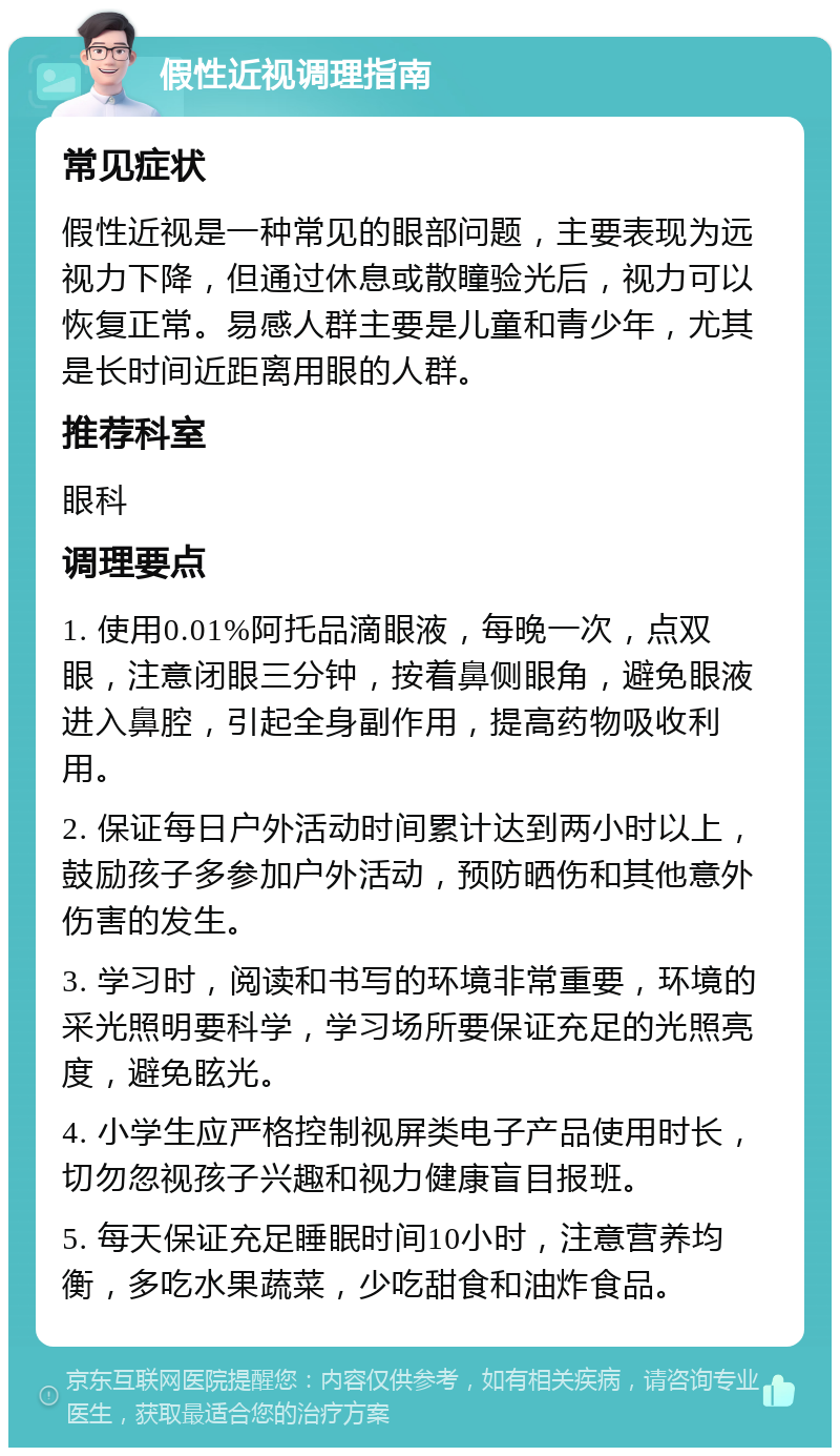 假性近视调理指南 常见症状 假性近视是一种常见的眼部问题，主要表现为远视力下降，但通过休息或散瞳验光后，视力可以恢复正常。易感人群主要是儿童和青少年，尤其是长时间近距离用眼的人群。 推荐科室 眼科 调理要点 1. 使用0.01%阿托品滴眼液，每晚一次，点双眼，注意闭眼三分钟，按着鼻侧眼角，避免眼液进入鼻腔，引起全身副作用，提高药物吸收利用。 2. 保证每日户外活动时间累计达到两小时以上，鼓励孩子多参加户外活动，预防晒伤和其他意外伤害的发生。 3. 学习时，阅读和书写的环境非常重要，环境的采光照明要科学，学习场所要保证充足的光照亮度，避免眩光。 4. 小学生应严格控制视屏类电子产品使用时长，切勿忽视孩子兴趣和视力健康盲目报班。 5. 每天保证充足睡眠时间10小时，注意营养均衡，多吃水果蔬菜，少吃甜食和油炸食品。