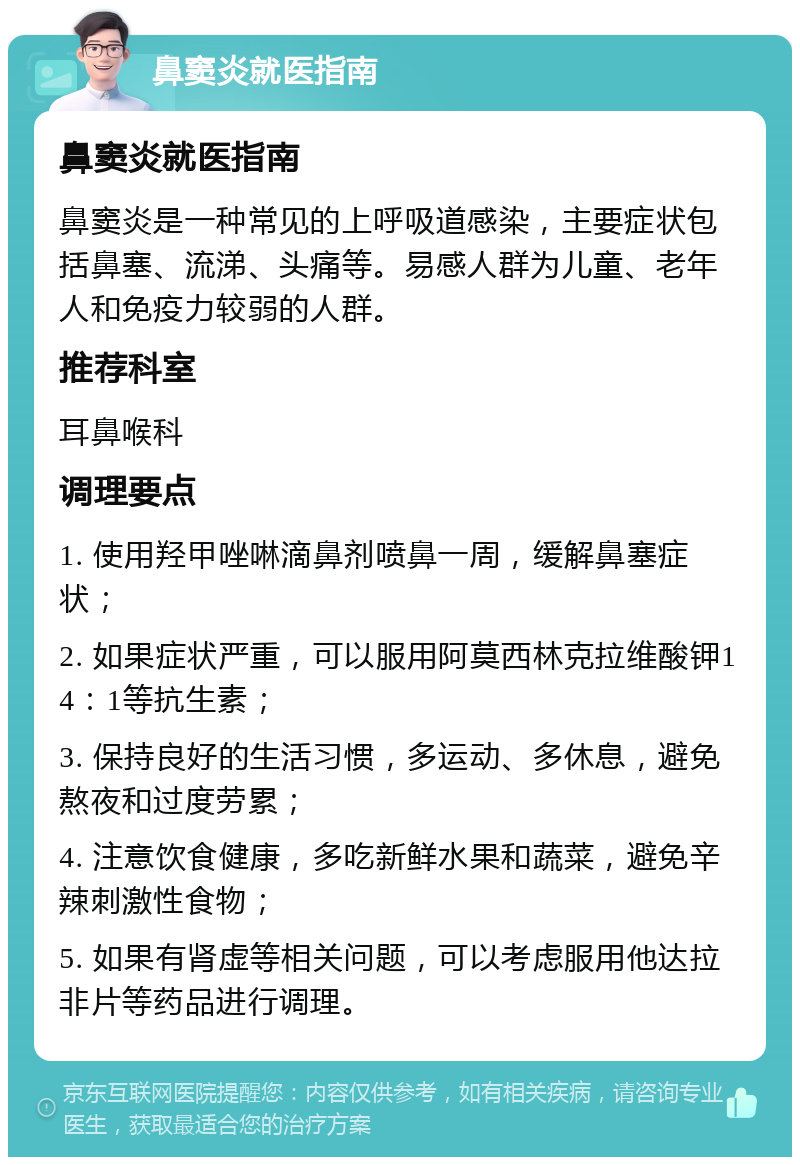 鼻窦炎就医指南 鼻窦炎就医指南 鼻窦炎是一种常见的上呼吸道感染，主要症状包括鼻塞、流涕、头痛等。易感人群为儿童、老年人和免疫力较弱的人群。 推荐科室 耳鼻喉科 调理要点 1. 使用羟甲唑啉滴鼻剂喷鼻一周，缓解鼻塞症状； 2. 如果症状严重，可以服用阿莫西林克拉维酸钾14：1等抗生素； 3. 保持良好的生活习惯，多运动、多休息，避免熬夜和过度劳累； 4. 注意饮食健康，多吃新鲜水果和蔬菜，避免辛辣刺激性食物； 5. 如果有肾虚等相关问题，可以考虑服用他达拉非片等药品进行调理。