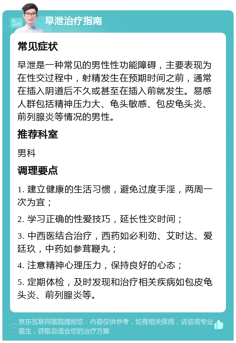 早泄治疗指南 常见症状 早泄是一种常见的男性性功能障碍，主要表现为在性交过程中，射精发生在预期时间之前，通常在插入阴道后不久或甚至在插入前就发生。易感人群包括精神压力大、龟头敏感、包皮龟头炎、前列腺炎等情况的男性。 推荐科室 男科 调理要点 1. 建立健康的生活习惯，避免过度手淫，两周一次为宜； 2. 学习正确的性爱技巧，延长性交时间； 3. 中西医结合治疗，西药如必利劲、艾时达、爱廷玖，中药如参茸鞭丸； 4. 注意精神心理压力，保持良好的心态； 5. 定期体检，及时发现和治疗相关疾病如包皮龟头炎、前列腺炎等。