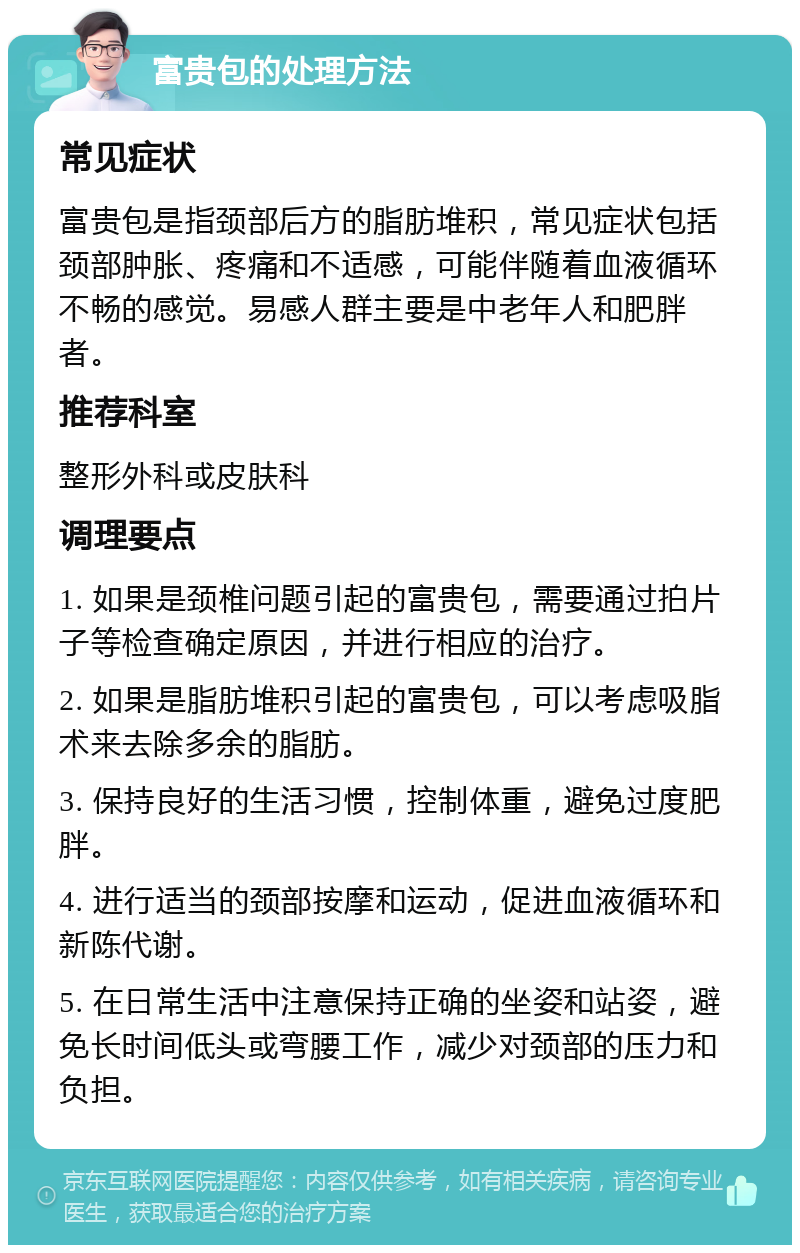 富贵包的处理方法 常见症状 富贵包是指颈部后方的脂肪堆积，常见症状包括颈部肿胀、疼痛和不适感，可能伴随着血液循环不畅的感觉。易感人群主要是中老年人和肥胖者。 推荐科室 整形外科或皮肤科 调理要点 1. 如果是颈椎问题引起的富贵包，需要通过拍片子等检查确定原因，并进行相应的治疗。 2. 如果是脂肪堆积引起的富贵包，可以考虑吸脂术来去除多余的脂肪。 3. 保持良好的生活习惯，控制体重，避免过度肥胖。 4. 进行适当的颈部按摩和运动，促进血液循环和新陈代谢。 5. 在日常生活中注意保持正确的坐姿和站姿，避免长时间低头或弯腰工作，减少对颈部的压力和负担。