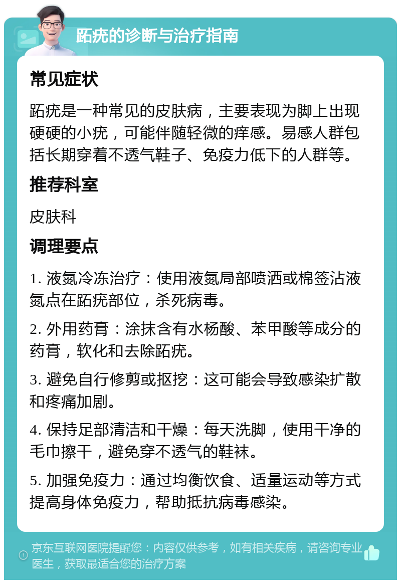 跖疣的诊断与治疗指南 常见症状 跖疣是一种常见的皮肤病，主要表现为脚上出现硬硬的小疣，可能伴随轻微的痒感。易感人群包括长期穿着不透气鞋子、免疫力低下的人群等。 推荐科室 皮肤科 调理要点 1. 液氮冷冻治疗：使用液氮局部喷洒或棉签沾液氮点在跖疣部位，杀死病毒。 2. 外用药膏：涂抹含有水杨酸、苯甲酸等成分的药膏，软化和去除跖疣。 3. 避免自行修剪或抠挖：这可能会导致感染扩散和疼痛加剧。 4. 保持足部清洁和干燥：每天洗脚，使用干净的毛巾擦干，避免穿不透气的鞋袜。 5. 加强免疫力：通过均衡饮食、适量运动等方式提高身体免疫力，帮助抵抗病毒感染。