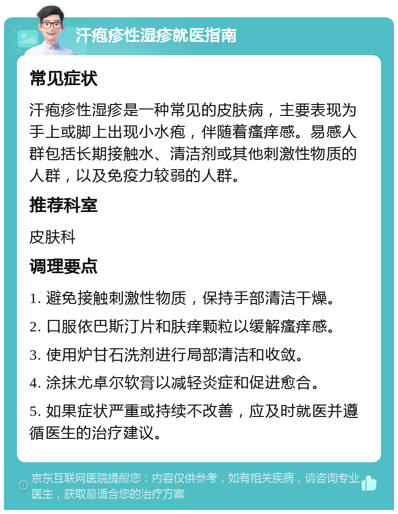 汗疱疹性湿疹就医指南 常见症状 汗疱疹性湿疹是一种常见的皮肤病，主要表现为手上或脚上出现小水疱，伴随着瘙痒感。易感人群包括长期接触水、清洁剂或其他刺激性物质的人群，以及免疫力较弱的人群。 推荐科室 皮肤科 调理要点 1. 避免接触刺激性物质，保持手部清洁干燥。 2. 口服依巴斯汀片和肤痒颗粒以缓解瘙痒感。 3. 使用炉甘石洗剂进行局部清洁和收敛。 4. 涂抹尤卓尔软膏以减轻炎症和促进愈合。 5. 如果症状严重或持续不改善，应及时就医并遵循医生的治疗建议。