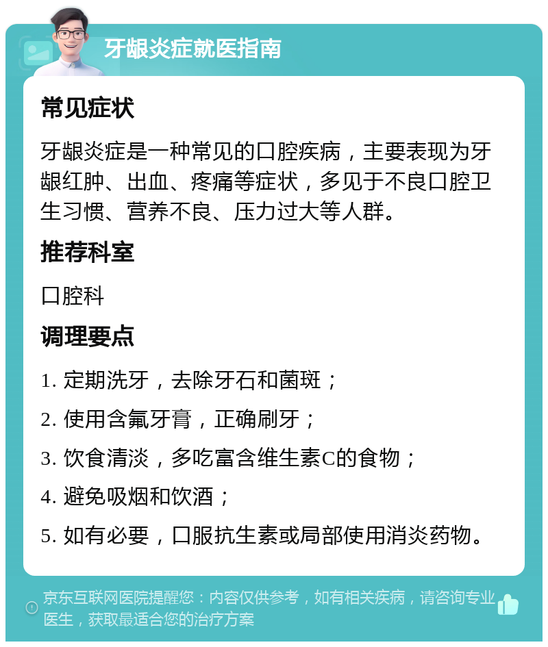 牙龈炎症就医指南 常见症状 牙龈炎症是一种常见的口腔疾病，主要表现为牙龈红肿、出血、疼痛等症状，多见于不良口腔卫生习惯、营养不良、压力过大等人群。 推荐科室 口腔科 调理要点 1. 定期洗牙，去除牙石和菌斑； 2. 使用含氟牙膏，正确刷牙； 3. 饮食清淡，多吃富含维生素C的食物； 4. 避免吸烟和饮酒； 5. 如有必要，口服抗生素或局部使用消炎药物。