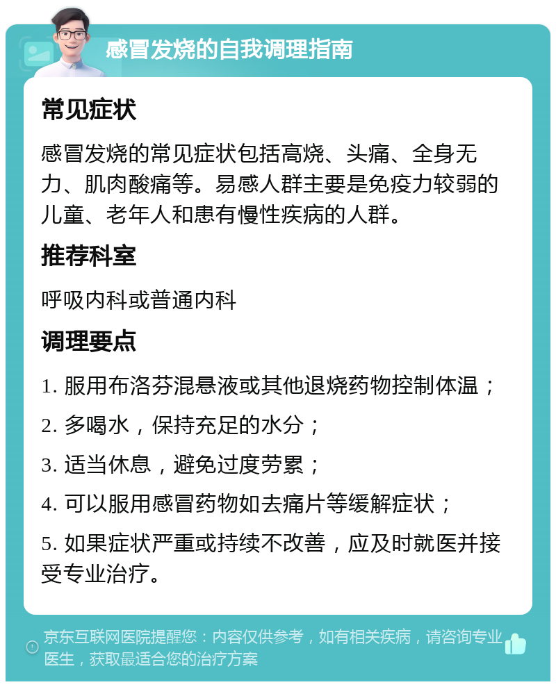 感冒发烧的自我调理指南 常见症状 感冒发烧的常见症状包括高烧、头痛、全身无力、肌肉酸痛等。易感人群主要是免疫力较弱的儿童、老年人和患有慢性疾病的人群。 推荐科室 呼吸内科或普通内科 调理要点 1. 服用布洛芬混悬液或其他退烧药物控制体温； 2. 多喝水，保持充足的水分； 3. 适当休息，避免过度劳累； 4. 可以服用感冒药物如去痛片等缓解症状； 5. 如果症状严重或持续不改善，应及时就医并接受专业治疗。