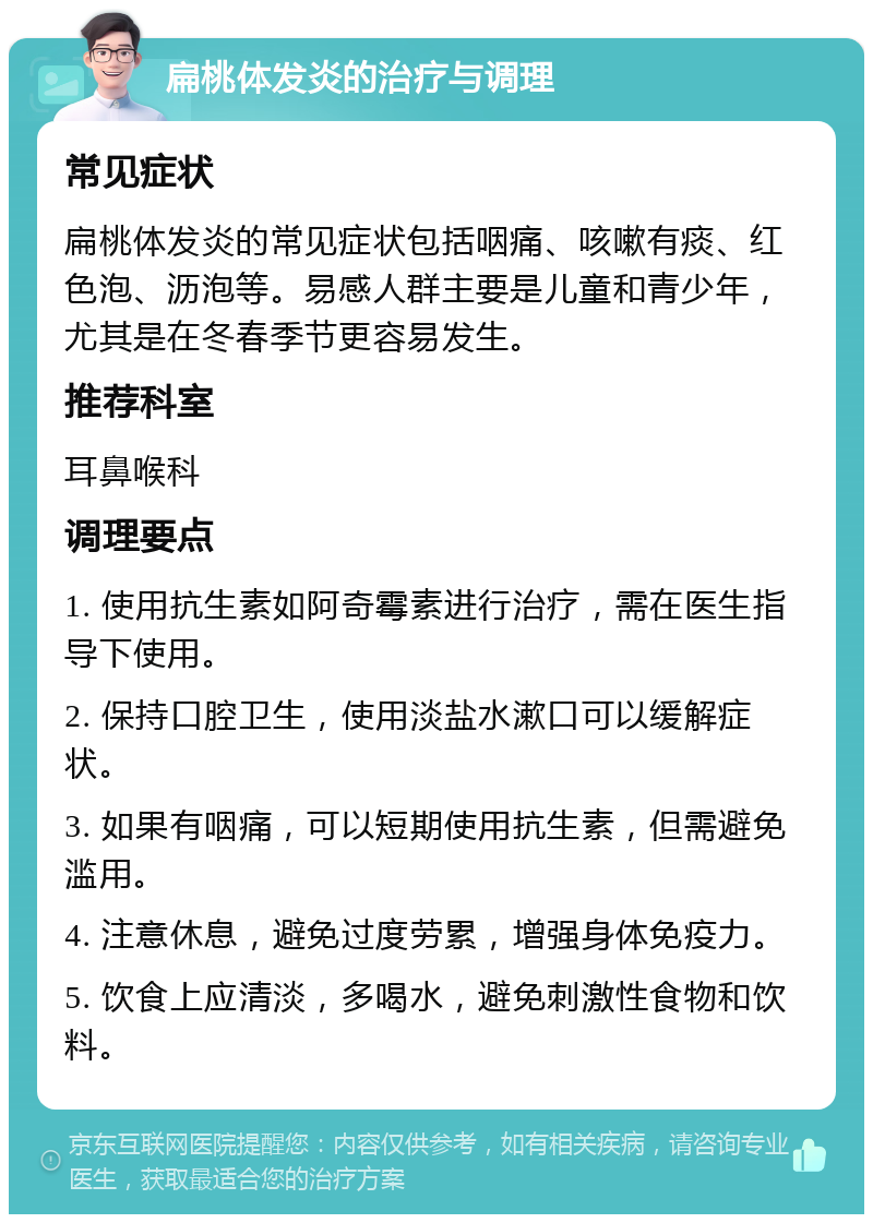 扁桃体发炎的治疗与调理 常见症状 扁桃体发炎的常见症状包括咽痛、咳嗽有痰、红色泡、沥泡等。易感人群主要是儿童和青少年，尤其是在冬春季节更容易发生。 推荐科室 耳鼻喉科 调理要点 1. 使用抗生素如阿奇霉素进行治疗，需在医生指导下使用。 2. 保持口腔卫生，使用淡盐水漱口可以缓解症状。 3. 如果有咽痛，可以短期使用抗生素，但需避免滥用。 4. 注意休息，避免过度劳累，增强身体免疫力。 5. 饮食上应清淡，多喝水，避免刺激性食物和饮料。