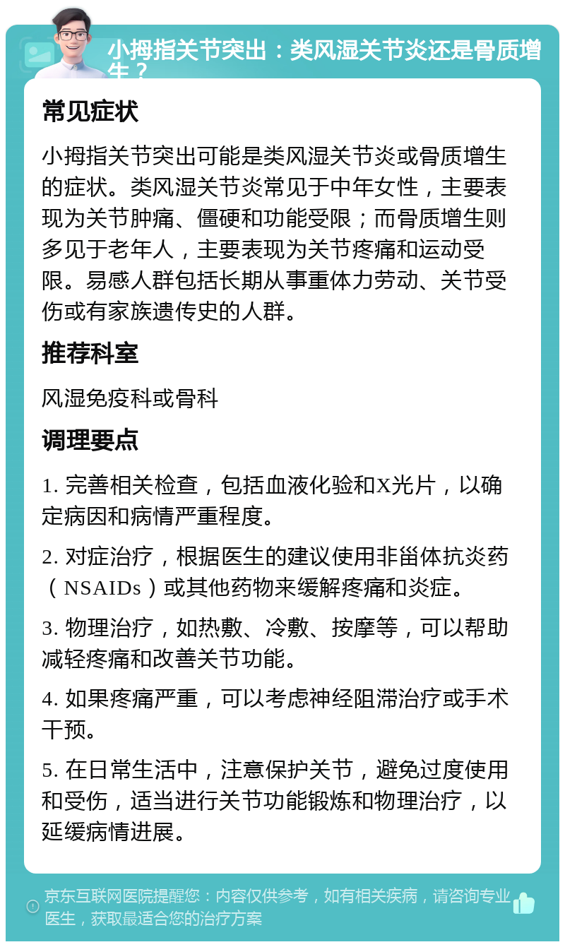 小拇指关节突出：类风湿关节炎还是骨质增生？ 常见症状 小拇指关节突出可能是类风湿关节炎或骨质增生的症状。类风湿关节炎常见于中年女性，主要表现为关节肿痛、僵硬和功能受限；而骨质增生则多见于老年人，主要表现为关节疼痛和运动受限。易感人群包括长期从事重体力劳动、关节受伤或有家族遗传史的人群。 推荐科室 风湿免疫科或骨科 调理要点 1. 完善相关检查，包括血液化验和X光片，以确定病因和病情严重程度。 2. 对症治疗，根据医生的建议使用非甾体抗炎药（NSAIDs）或其他药物来缓解疼痛和炎症。 3. 物理治疗，如热敷、冷敷、按摩等，可以帮助减轻疼痛和改善关节功能。 4. 如果疼痛严重，可以考虑神经阻滞治疗或手术干预。 5. 在日常生活中，注意保护关节，避免过度使用和受伤，适当进行关节功能锻炼和物理治疗，以延缓病情进展。