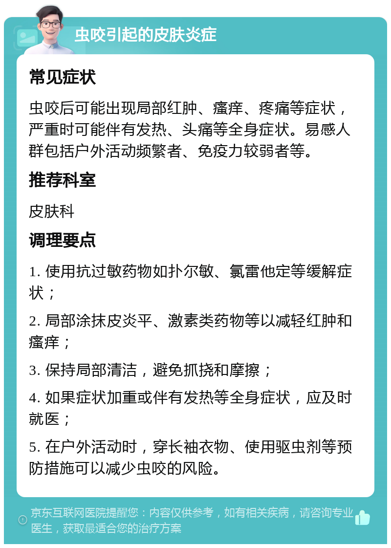 虫咬引起的皮肤炎症 常见症状 虫咬后可能出现局部红肿、瘙痒、疼痛等症状，严重时可能伴有发热、头痛等全身症状。易感人群包括户外活动频繁者、免疫力较弱者等。 推荐科室 皮肤科 调理要点 1. 使用抗过敏药物如扑尔敏、氯雷他定等缓解症状； 2. 局部涂抹皮炎平、激素类药物等以减轻红肿和瘙痒； 3. 保持局部清洁，避免抓挠和摩擦； 4. 如果症状加重或伴有发热等全身症状，应及时就医； 5. 在户外活动时，穿长袖衣物、使用驱虫剂等预防措施可以减少虫咬的风险。