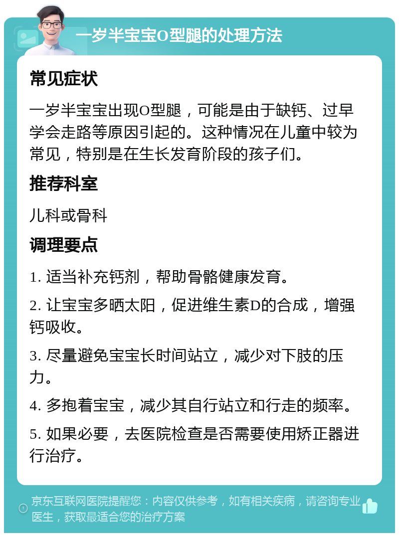 一岁半宝宝O型腿的处理方法 常见症状 一岁半宝宝出现O型腿，可能是由于缺钙、过早学会走路等原因引起的。这种情况在儿童中较为常见，特别是在生长发育阶段的孩子们。 推荐科室 儿科或骨科 调理要点 1. 适当补充钙剂，帮助骨骼健康发育。 2. 让宝宝多晒太阳，促进维生素D的合成，增强钙吸收。 3. 尽量避免宝宝长时间站立，减少对下肢的压力。 4. 多抱着宝宝，减少其自行站立和行走的频率。 5. 如果必要，去医院检查是否需要使用矫正器进行治疗。