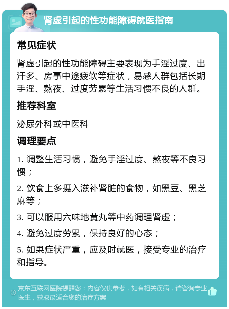 肾虚引起的性功能障碍就医指南 常见症状 肾虚引起的性功能障碍主要表现为手淫过度、出汗多、房事中途疲软等症状，易感人群包括长期手淫、熬夜、过度劳累等生活习惯不良的人群。 推荐科室 泌尿外科或中医科 调理要点 1. 调整生活习惯，避免手淫过度、熬夜等不良习惯； 2. 饮食上多摄入滋补肾脏的食物，如黑豆、黑芝麻等； 3. 可以服用六味地黄丸等中药调理肾虚； 4. 避免过度劳累，保持良好的心态； 5. 如果症状严重，应及时就医，接受专业的治疗和指导。