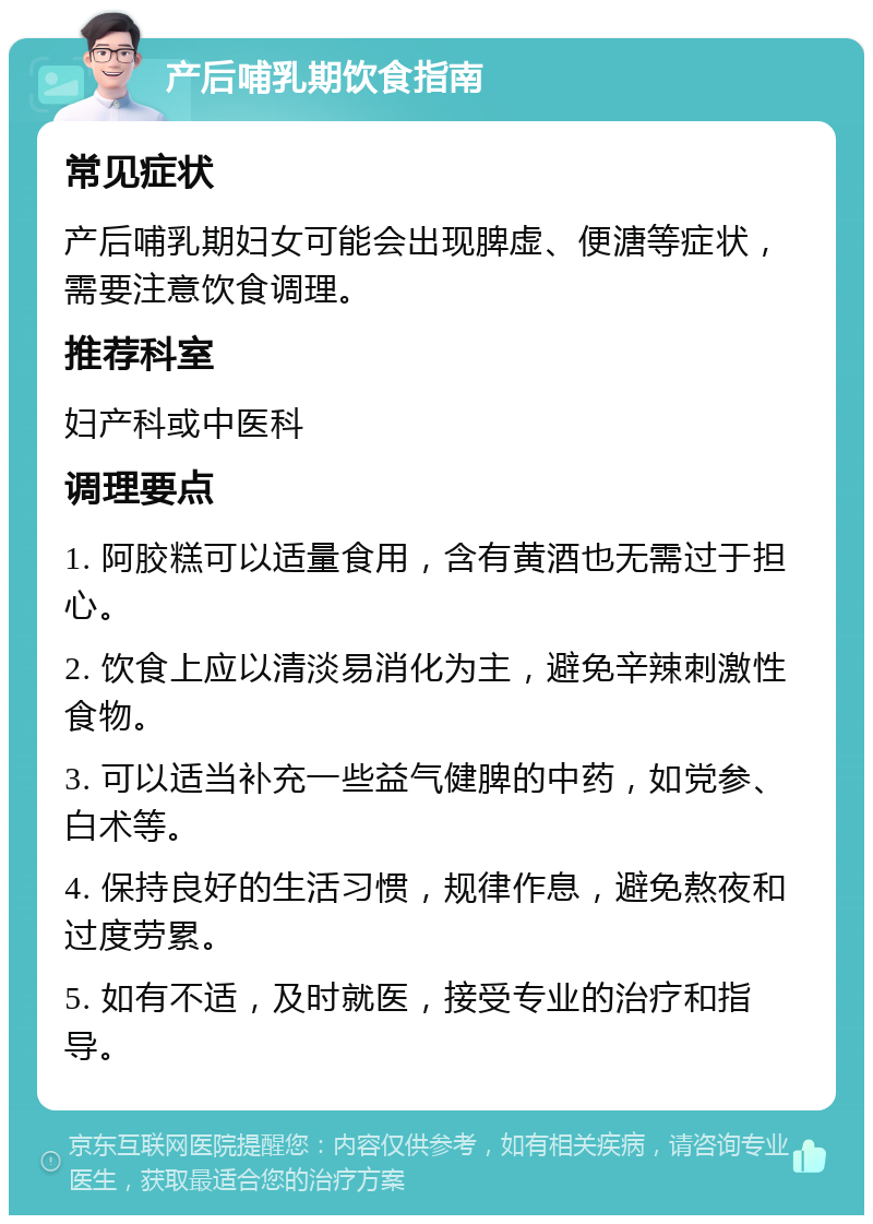 产后哺乳期饮食指南 常见症状 产后哺乳期妇女可能会出现脾虚、便溏等症状，需要注意饮食调理。 推荐科室 妇产科或中医科 调理要点 1. 阿胶糕可以适量食用，含有黄酒也无需过于担心。 2. 饮食上应以清淡易消化为主，避免辛辣刺激性食物。 3. 可以适当补充一些益气健脾的中药，如党参、白术等。 4. 保持良好的生活习惯，规律作息，避免熬夜和过度劳累。 5. 如有不适，及时就医，接受专业的治疗和指导。