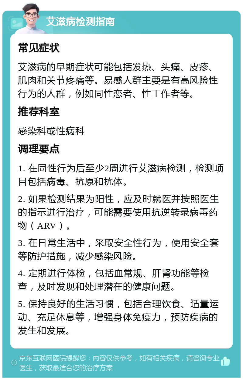 艾滋病检测指南 常见症状 艾滋病的早期症状可能包括发热、头痛、皮疹、肌肉和关节疼痛等。易感人群主要是有高风险性行为的人群，例如同性恋者、性工作者等。 推荐科室 感染科或性病科 调理要点 1. 在同性行为后至少2周进行艾滋病检测，检测项目包括病毒、抗原和抗体。 2. 如果检测结果为阳性，应及时就医并按照医生的指示进行治疗，可能需要使用抗逆转录病毒药物（ARV）。 3. 在日常生活中，采取安全性行为，使用安全套等防护措施，减少感染风险。 4. 定期进行体检，包括血常规、肝肾功能等检查，及时发现和处理潜在的健康问题。 5. 保持良好的生活习惯，包括合理饮食、适量运动、充足休息等，增强身体免疫力，预防疾病的发生和发展。