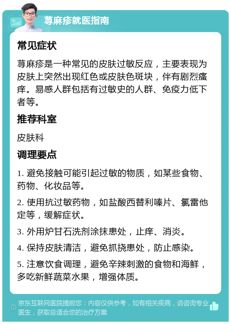 荨麻疹就医指南 常见症状 荨麻疹是一种常见的皮肤过敏反应，主要表现为皮肤上突然出现红色或皮肤色斑块，伴有剧烈瘙痒。易感人群包括有过敏史的人群、免疫力低下者等。 推荐科室 皮肤科 调理要点 1. 避免接触可能引起过敏的物质，如某些食物、药物、化妆品等。 2. 使用抗过敏药物，如盐酸西替利嗪片、氯雷他定等，缓解症状。 3. 外用炉甘石洗剂涂抹患处，止痒、消炎。 4. 保持皮肤清洁，避免抓挠患处，防止感染。 5. 注意饮食调理，避免辛辣刺激的食物和海鲜，多吃新鲜蔬菜水果，增强体质。