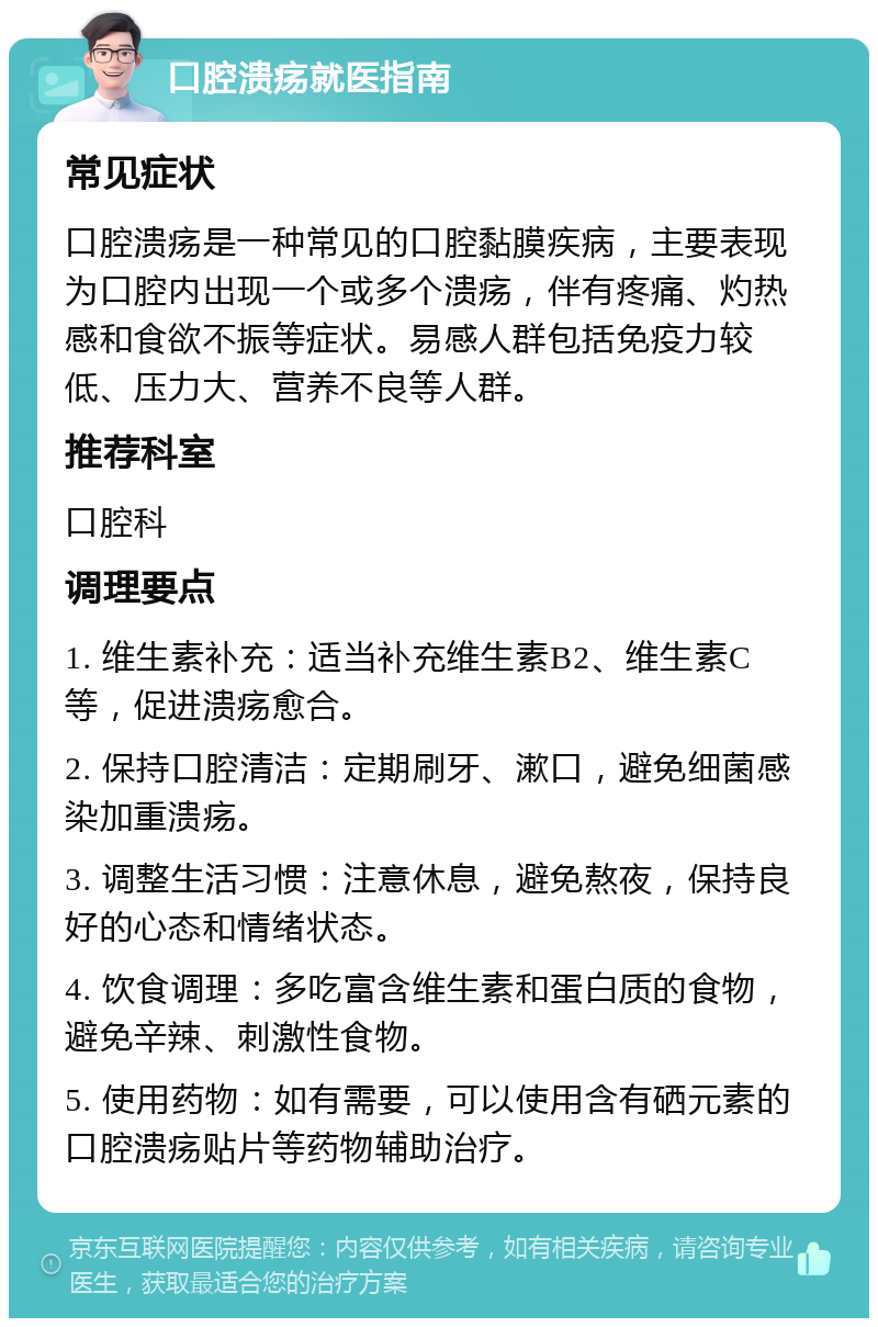 口腔溃疡就医指南 常见症状 口腔溃疡是一种常见的口腔黏膜疾病，主要表现为口腔内出现一个或多个溃疡，伴有疼痛、灼热感和食欲不振等症状。易感人群包括免疫力较低、压力大、营养不良等人群。 推荐科室 口腔科 调理要点 1. 维生素补充：适当补充维生素B2、维生素C等，促进溃疡愈合。 2. 保持口腔清洁：定期刷牙、漱口，避免细菌感染加重溃疡。 3. 调整生活习惯：注意休息，避免熬夜，保持良好的心态和情绪状态。 4. 饮食调理：多吃富含维生素和蛋白质的食物，避免辛辣、刺激性食物。 5. 使用药物：如有需要，可以使用含有硒元素的口腔溃疡贴片等药物辅助治疗。