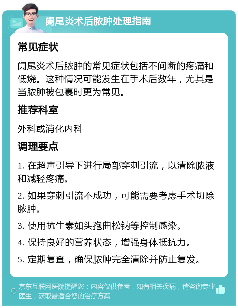 阑尾炎术后脓肿处理指南 常见症状 阑尾炎术后脓肿的常见症状包括不间断的疼痛和低烧。这种情况可能发生在手术后数年，尤其是当脓肿被包裹时更为常见。 推荐科室 外科或消化内科 调理要点 1. 在超声引导下进行局部穿刺引流，以清除脓液和减轻疼痛。 2. 如果穿刺引流不成功，可能需要考虑手术切除脓肿。 3. 使用抗生素如头孢曲松钠等控制感染。 4. 保持良好的营养状态，增强身体抵抗力。 5. 定期复查，确保脓肿完全清除并防止复发。