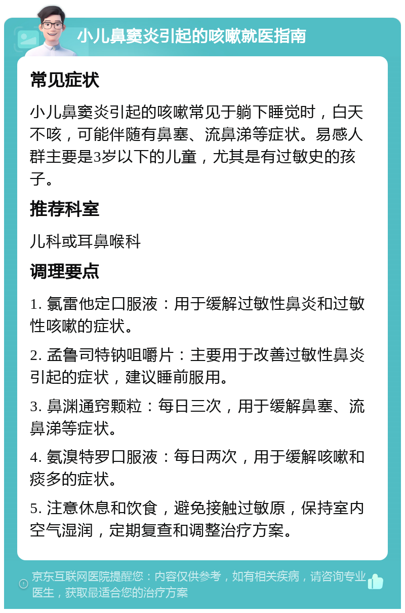 小儿鼻窦炎引起的咳嗽就医指南 常见症状 小儿鼻窦炎引起的咳嗽常见于躺下睡觉时，白天不咳，可能伴随有鼻塞、流鼻涕等症状。易感人群主要是3岁以下的儿童，尤其是有过敏史的孩子。 推荐科室 儿科或耳鼻喉科 调理要点 1. 氯雷他定口服液：用于缓解过敏性鼻炎和过敏性咳嗽的症状。 2. 孟鲁司特钠咀嚼片：主要用于改善过敏性鼻炎引起的症状，建议睡前服用。 3. 鼻渊通窍颗粒：每日三次，用于缓解鼻塞、流鼻涕等症状。 4. 氨溴特罗口服液：每日两次，用于缓解咳嗽和痰多的症状。 5. 注意休息和饮食，避免接触过敏原，保持室内空气湿润，定期复查和调整治疗方案。