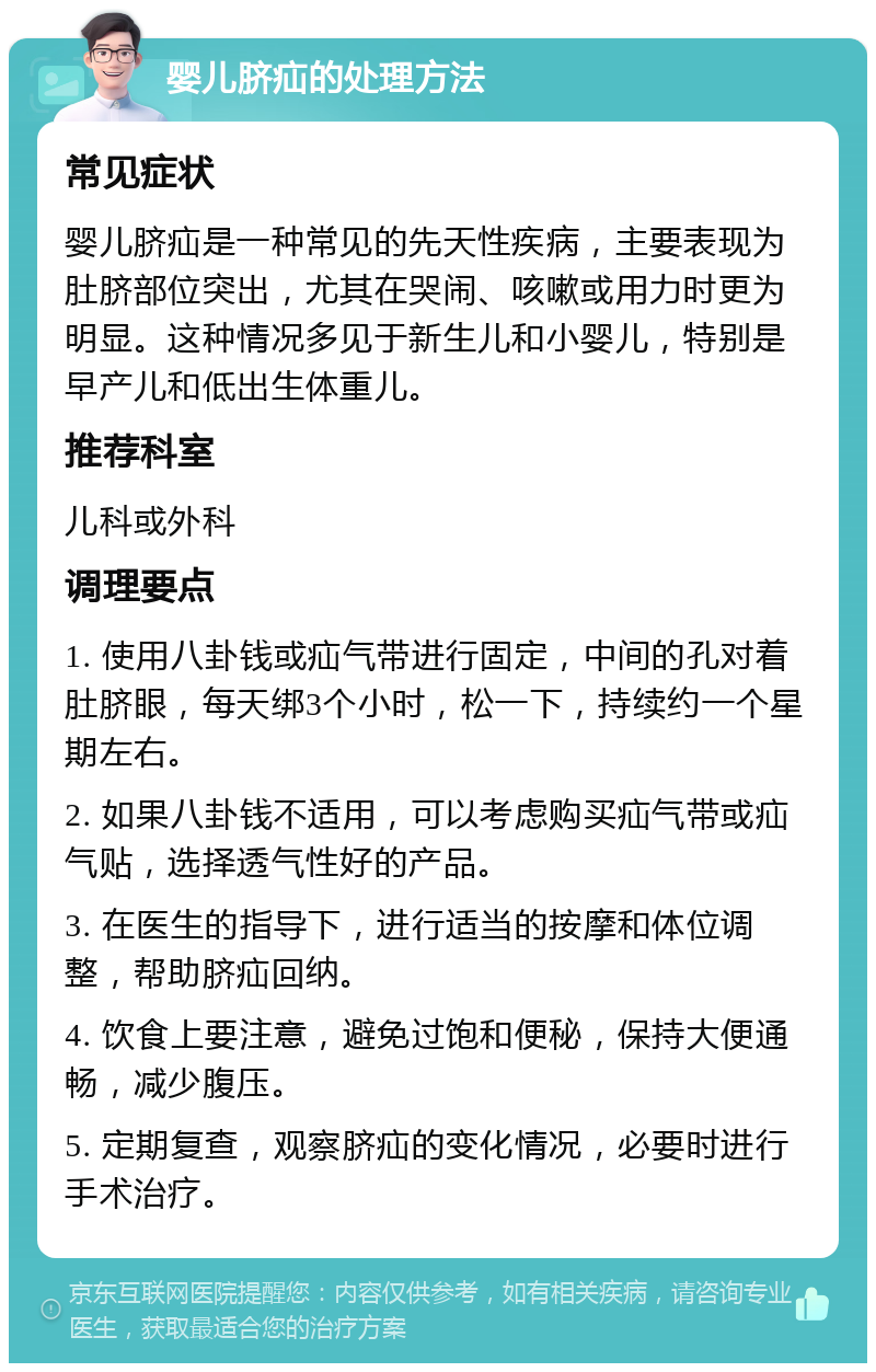 婴儿脐疝的处理方法 常见症状 婴儿脐疝是一种常见的先天性疾病，主要表现为肚脐部位突出，尤其在哭闹、咳嗽或用力时更为明显。这种情况多见于新生儿和小婴儿，特别是早产儿和低出生体重儿。 推荐科室 儿科或外科 调理要点 1. 使用八卦钱或疝气带进行固定，中间的孔对着肚脐眼，每天绑3个小时，松一下，持续约一个星期左右。 2. 如果八卦钱不适用，可以考虑购买疝气带或疝气贴，选择透气性好的产品。 3. 在医生的指导下，进行适当的按摩和体位调整，帮助脐疝回纳。 4. 饮食上要注意，避免过饱和便秘，保持大便通畅，减少腹压。 5. 定期复查，观察脐疝的变化情况，必要时进行手术治疗。