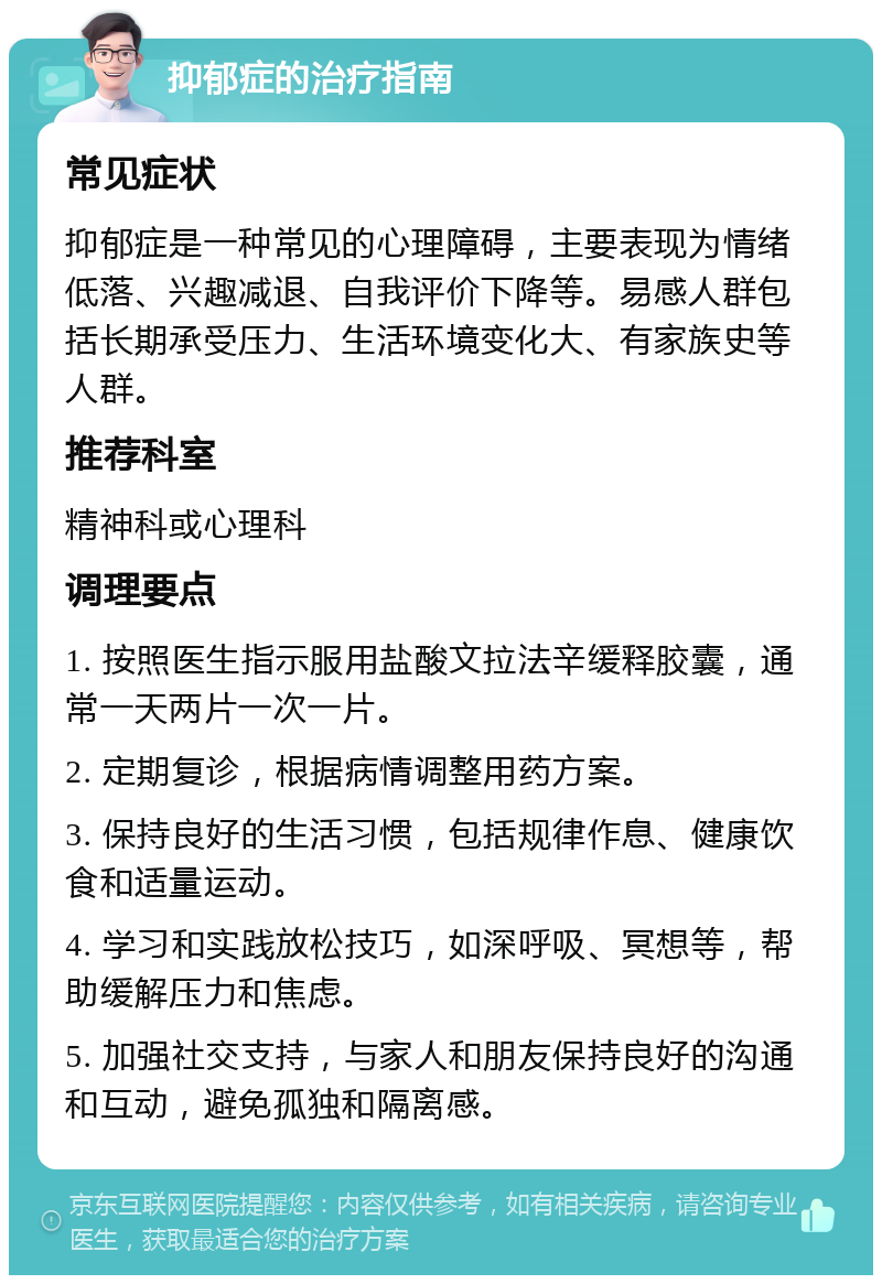 抑郁症的治疗指南 常见症状 抑郁症是一种常见的心理障碍，主要表现为情绪低落、兴趣减退、自我评价下降等。易感人群包括长期承受压力、生活环境变化大、有家族史等人群。 推荐科室 精神科或心理科 调理要点 1. 按照医生指示服用盐酸文拉法辛缓释胶囊，通常一天两片一次一片。 2. 定期复诊，根据病情调整用药方案。 3. 保持良好的生活习惯，包括规律作息、健康饮食和适量运动。 4. 学习和实践放松技巧，如深呼吸、冥想等，帮助缓解压力和焦虑。 5. 加强社交支持，与家人和朋友保持良好的沟通和互动，避免孤独和隔离感。