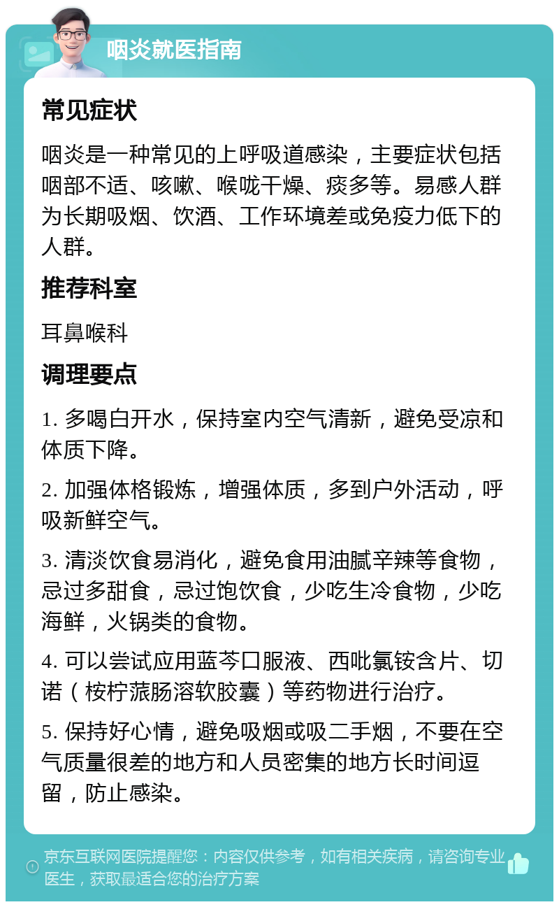 咽炎就医指南 常见症状 咽炎是一种常见的上呼吸道感染，主要症状包括咽部不适、咳嗽、喉咙干燥、痰多等。易感人群为长期吸烟、饮酒、工作环境差或免疫力低下的人群。 推荐科室 耳鼻喉科 调理要点 1. 多喝白开水，保持室内空气清新，避免受凉和体质下降。 2. 加强体格锻炼，增强体质，多到户外活动，呼吸新鲜空气。 3. 清淡饮食易消化，避免食用油腻辛辣等食物，忌过多甜食，忌过饱饮食，少吃生冷食物，少吃海鲜，火锅类的食物。 4. 可以尝试应用蓝芩口服液、西吡氯铵含片、切诺（桉柠蒎肠溶软胶囊）等药物进行治疗。 5. 保持好心情，避免吸烟或吸二手烟，不要在空气质量很差的地方和人员密集的地方长时间逗留，防止感染。