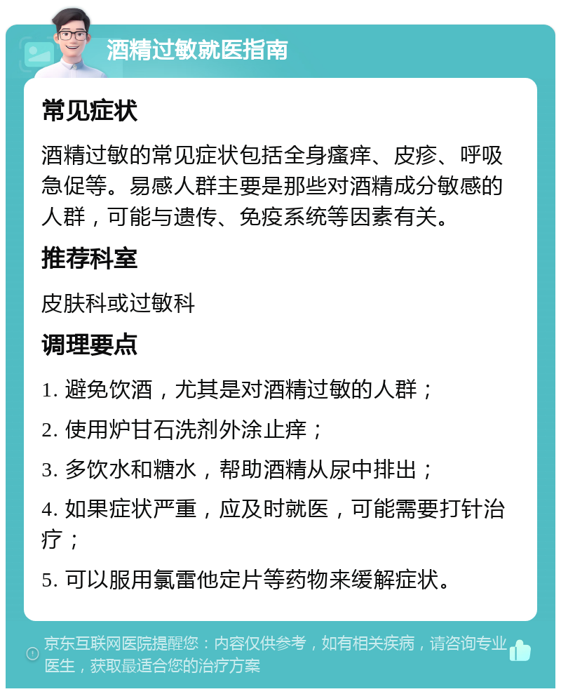 酒精过敏就医指南 常见症状 酒精过敏的常见症状包括全身瘙痒、皮疹、呼吸急促等。易感人群主要是那些对酒精成分敏感的人群，可能与遗传、免疫系统等因素有关。 推荐科室 皮肤科或过敏科 调理要点 1. 避免饮酒，尤其是对酒精过敏的人群； 2. 使用炉甘石洗剂外涂止痒； 3. 多饮水和糖水，帮助酒精从尿中排出； 4. 如果症状严重，应及时就医，可能需要打针治疗； 5. 可以服用氯雷他定片等药物来缓解症状。