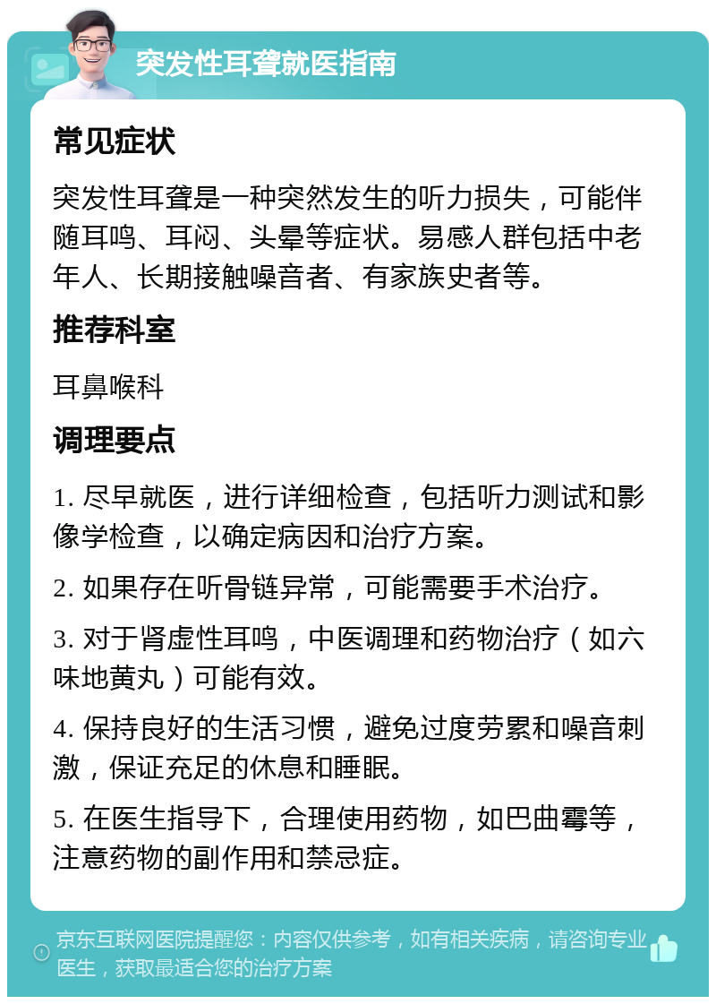 突发性耳聋就医指南 常见症状 突发性耳聋是一种突然发生的听力损失，可能伴随耳鸣、耳闷、头晕等症状。易感人群包括中老年人、长期接触噪音者、有家族史者等。 推荐科室 耳鼻喉科 调理要点 1. 尽早就医，进行详细检查，包括听力测试和影像学检查，以确定病因和治疗方案。 2. 如果存在听骨链异常，可能需要手术治疗。 3. 对于肾虚性耳鸣，中医调理和药物治疗（如六味地黄丸）可能有效。 4. 保持良好的生活习惯，避免过度劳累和噪音刺激，保证充足的休息和睡眠。 5. 在医生指导下，合理使用药物，如巴曲霉等，注意药物的副作用和禁忌症。