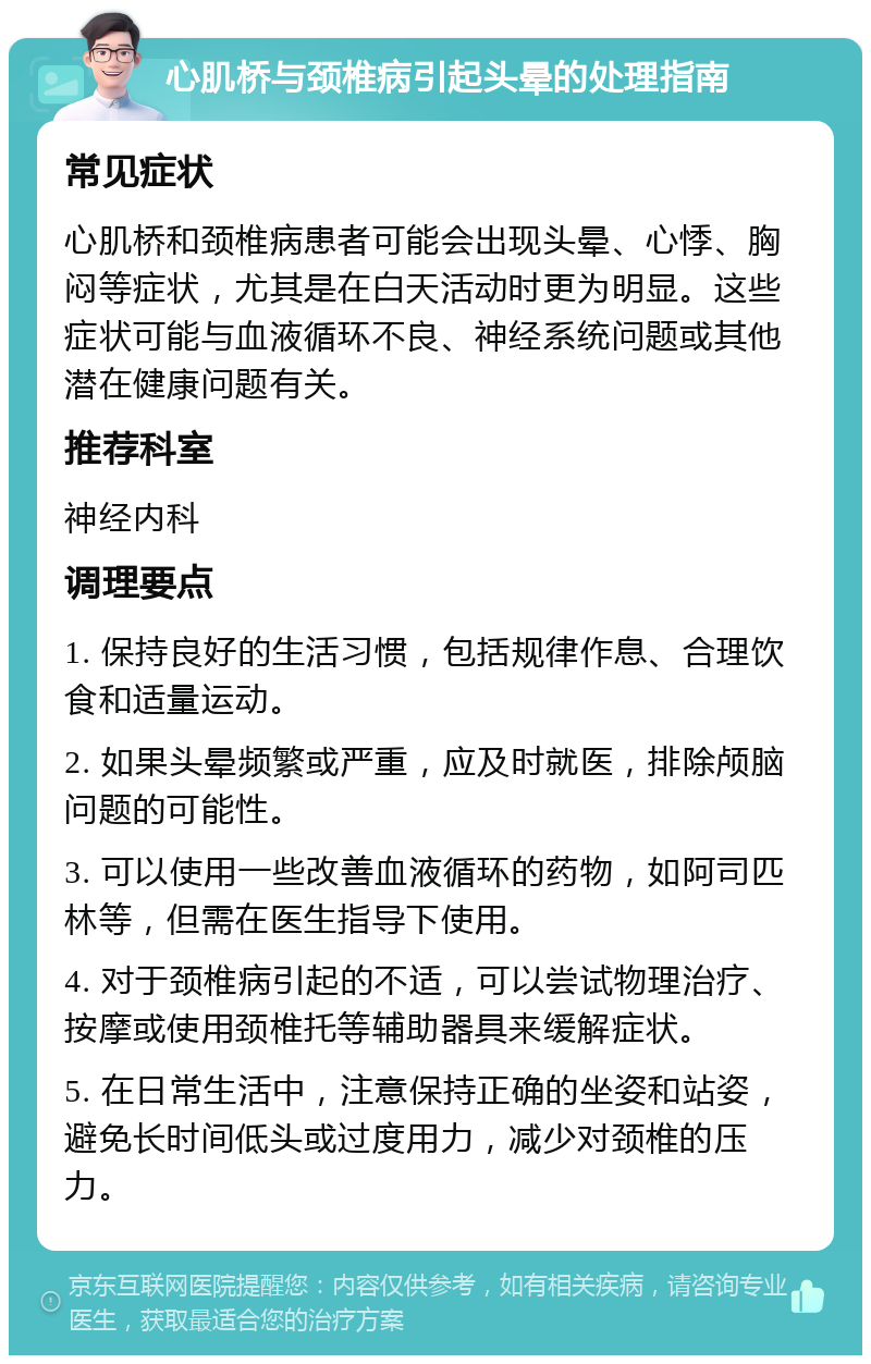 心肌桥与颈椎病引起头晕的处理指南 常见症状 心肌桥和颈椎病患者可能会出现头晕、心悸、胸闷等症状，尤其是在白天活动时更为明显。这些症状可能与血液循环不良、神经系统问题或其他潜在健康问题有关。 推荐科室 神经内科 调理要点 1. 保持良好的生活习惯，包括规律作息、合理饮食和适量运动。 2. 如果头晕频繁或严重，应及时就医，排除颅脑问题的可能性。 3. 可以使用一些改善血液循环的药物，如阿司匹林等，但需在医生指导下使用。 4. 对于颈椎病引起的不适，可以尝试物理治疗、按摩或使用颈椎托等辅助器具来缓解症状。 5. 在日常生活中，注意保持正确的坐姿和站姿，避免长时间低头或过度用力，减少对颈椎的压力。